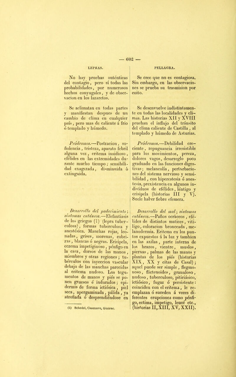 LEPRAS. No hay pruebas auténticas del contagio, pero sí todas las probabilidades, por numerosos hechos conyugales , y de obser- vación en los lazaretos. Se aclimatan en todas partes y manifiestan después de un cambio de clima en cualquier país, pero mas de caliente á frió ó templado y húmedo. Pródromos.— Postración, so- ñolencia , tristeza, aparato febril alguna vez , eritema insidioso , efélides en las extremidades du- rante mucho tiempo; sensibili- dad exagerada, disminuida 6 extinguida. Desarrollo del ¡padecimiento: sintonías cutáneos.—Elefantiasis de los griegos (l) (lepra tuber- culosa) , formas tuberculosa y anestésica. Manchas rojas, leo- nadas, grises, morenas, cobri- zas , blancas ó negras. Erisipela, eczema impetiginoso , pénfigo en la cara, dorsos de las manos, miembros y otras regiones ; tu- bérculos con inyección vascular debajo de las manchas parecidas al eritema nudoso. Los tegu- mentos de manos y pies se po- nen gruesos é indurados; epi- dermis de forma ictiosica, piel seca, apergaminada, pálida, ya atrofiada ó desprendiéndose en PELLAGRA. Se cree que no es contagiosa. Sin embargo, en las observacio- nes se prueba su trasmisión por coito. Se desenvuelve indistintamen- te en todas las localidades y cli- mas. Las historias XII y XVIII prueban el influjo del tránsito del clima caliente de Castilla , al templado y húmedo de Asturias. Pródromos.—Debilidad cre- ciente , repugnancia irresistible para los movimientos, pereza, dolores vagos, desarreglo poco graduado en las funciones diges- tivas; melancolía, perturbacio- nes del sistema nervioso y sensi- bilidad , con hiperestesia ó anes- tesia, prexistencia en algunos in- dividuos de efélides, léntigo y erisipela (historias III y V). Suele haber fiebre efemera. Desarrollo del mal-, síntomas cutáneos.—Paños ocráceos , efé- lides de distintos matices, vitÍ- ligo, coloración bronceada, me- lanoderinia. Eritema en los pun- tos expuestos á la luz y también en las axilas , parte interna de los brazos, vientre, muslos, piernas, palmas de las manos y plantas de los piés (historias XIX, XX y citas de Casal) ; aquel puede ser simple , flegmo- noso , flictenoides, granuloso , nudoso, tuberculoso, pitiriásico, ictiósico , fugaz 6 persistente: coinciden con el eritema, le re- emplazan ó suceden á veces di- ferentes erupciones como pénfi- go, ectima, impetigo, leucé etc.,