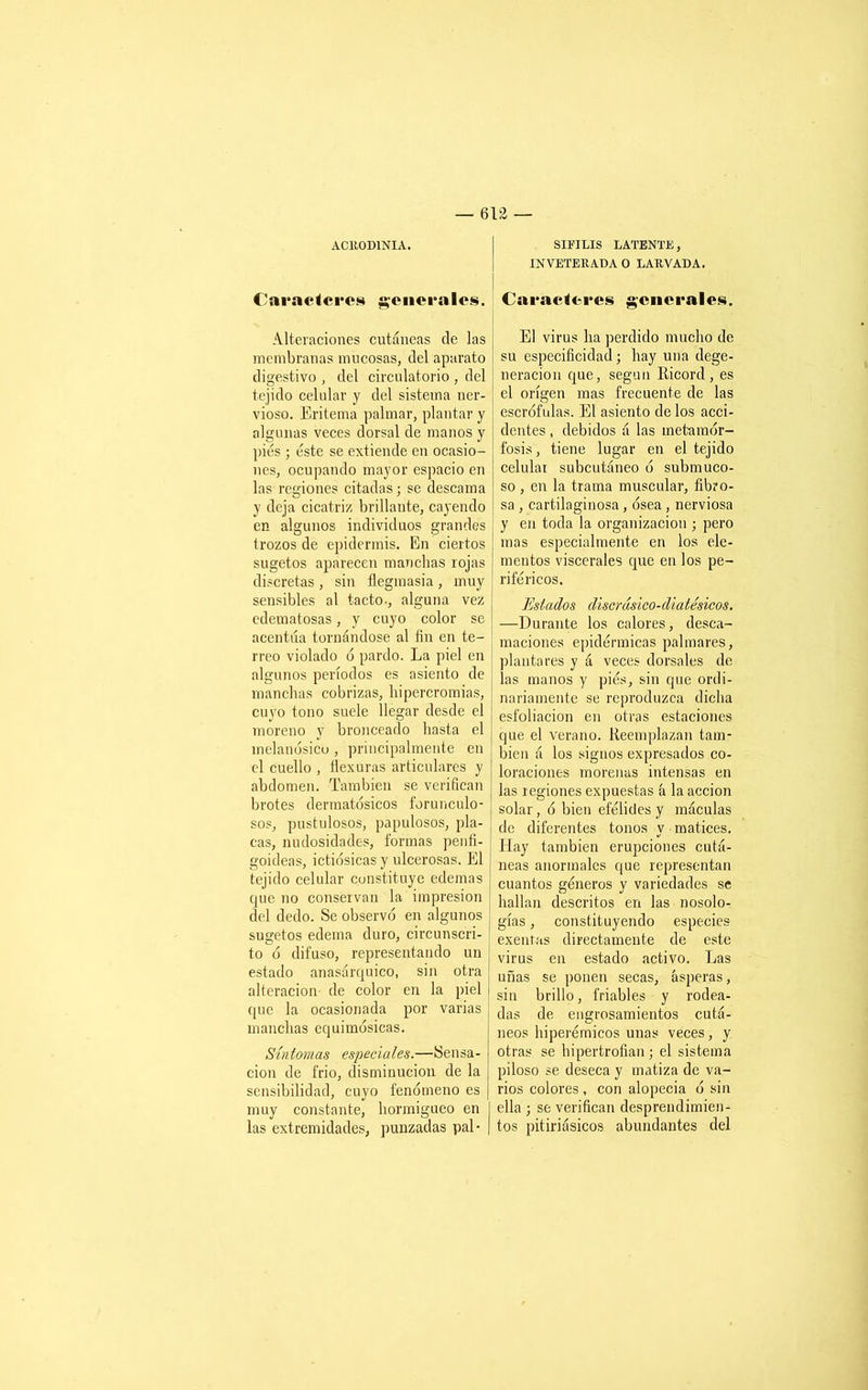 ACR0D1NIA. Caracteres generales. Alteraciones cutáneas de las membranas mucosas, del aparato digestivo , del circulatorio , del tejido celular y del sistema ner- vioso. Eritema palmar, plantar y algunas veces dorsal de manos y pies ; éste se extiende en ocasio- nes, ocupando mayor espacio en las regiones citadas; se descama y deja cicatriz brillante, cayendo en algunos individuos grandes trozos de epidermis. En ciertos sugetos aparecen manchas rojas discretas , sin flegmasía , muy sensibles al tacto-, alguna vez edematosas, y cuyo color se acentúa tornándose al fin en te- rreo violado ó pardo. La piel en algunos períodos es asiento de manchas cobrizas, hipercromias, cuyo tono suele llegar desde el moreno y bronceado basta el melanósico , principalmente en el cuello , flexuras articulares y abdomen. También se verifican brotes dermatosicos forunculo- sos, pustulosos, papulosos, pla- cas, nudosidades, formas penfi- goideas, ietiósicasy ulcerosas. El tejido celular constituye edemas que no conservan la impresión del dedo. Se observó en algunos sugetos edema duro, circunscri- to ó difuso, representando un estado anasárquico, sin otra alteración de color en la piel que la ocasionada por varias manchas equimósicas. Síntomas especiales.—Sensa- ción de frió, disminución de la sensibilidad, cuyo fenómeno es muy constante, hormigueo en las extremidades, punzadas pal- SIFILIS LATENTE, INVETERADA O LAUVADA. Caracteres generales. El virus ha perdido mucho de su especificidad; hay una dege- neración que, según Iticord , es el origen mas frecuente de las escrófulas. El asiento de los acci- dentes , debidos á las metamor- fosis , tiene lugar en el tejido celular subcutáneo ó submuco- so , en la trama muscular, fibro- sa , cartilaginosa, ósea , nerviosa y en toda la organización ; pero mas especialmente en los ele- mentos viscerales que en los pe- riféricos. Estados discrásico-diatésicos. —Durante los calores, desca- maciones epidérmicas palmares, plantares y á veces dorsales de las manos y piés, sin que ordi- nariamente se reproduzca dicha esfoliacion en otras estaciones que el verano. Reemplazan tam- bién á los signos expresados co- loraciones morenas intensas en las regiones expuestas á la acción i solar, ó bien efélides y máculas de diferentes tonos y matices. Hay también erupciones cutá- neas anormales que representan cuantos géneros y variedades se hallan descritos en las nosolo- gías , constituyendo especies exentas directamente de este virus en estado activo. Las uñas se ponen secas, ásperas, sin brillo, friables y rodea- das de engrosamientos cutá- neos hiperémicos unas veces, y otras se hipertrofian; el sistema piloso se deseca y matiza de va- rios colores , con alopecia ó sin ella ; se verifican desprendimien- tos pitiriásicos abundantes del