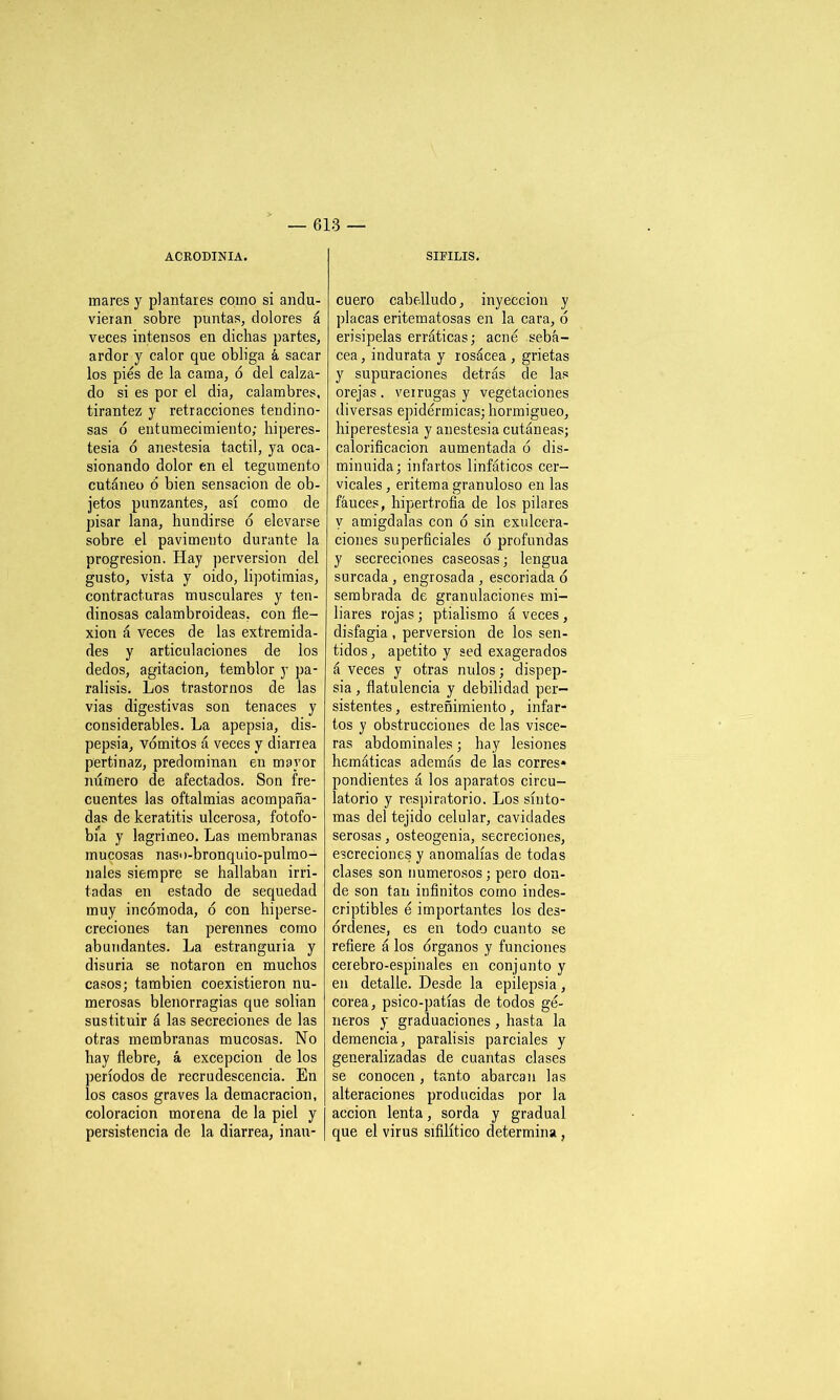 ACRODINIA. mares y plantares como si andu- vieran sobre puntas, dolores á veces intensos en dichas partes, ardor y calor que obliga á sacar los pies de la cama, ó del calza- do si es por el dia, calambres, tirantez y retracciones tendino- sas ó entumecimiento; hiperes- tesia ó anestesia táctil, ya oca- sionando dolor en el tegumento cutáneo 6 bien sensación de ob- jetos punzantes, así como de pisar lana, hundirse ó elevarse sobre el pavimento durante la progresión. Hay perversión del gusto, vista y oido, lipotimias, contracturas musculares y ten- dinosas calambroideas, con fle- xión á veces de las extremida- des y articulaciones de ios dedos, agitación, temblor y pa- rálisis. Los trastornos de las vias digestivas son tenaces y considerables. La apepsia, dis- pepsia, vómitos á veces y diarrea pertinaz, predominan en mayor número de afectados. Son fre- cuentes las oftalmias acompaña- das de keratitis ulcerosa, fotofo- bia y lagrimeo. Las membranas mucosas naso-bronquio-pulmo- nales siempre se hallaban irri- tadas en estado de sequedad muy incómoda, ó con hiperse- creciones tan perennes como abundantes. La estranguria y disuria se notaron en muchos casos; también coexistieron nu- merosas blenorragias que solian sustituir á las secreciones de las otras membranas mucosas. No hay fiebre, á excepción de los períodos de recrudescencia. En los casos graves la demacración, coloración morena de la piel y persistencia de la diarrea, inan- SIFILIS. cuero cabelludo, inyección y placas eritematosas en la cara, ó erisipelas erráticas; acné sebá- cea, indurata y rosácea , grietas y supuraciones detrás de las orejas . verrugas y vegetaciones diversas epidérmicas; hormigueo, hiperestesia y anestesia cutáneas; calorificación aumentada ó dis- minuida; infartos linfáticos cer- vicales, eritema granuloso en las fauces, hipertrofia de los pilares y amígdalas con ó sin exulcera- ciones superficiales ó profundas y secreciones caseosas; lengua surcada , engrosada , escoriada ó sembrada de granulaciones mi- liares rojas; ptialismo á veces, disfagia , perversión de los sen- tidos , apetito y sed exagerados á veces y otras nulos; dispep- sia , flatulencia y debilidad per- sistentes , estreñimiento, infar- tos y obstrucciones de las visce- ras abdominales; hay lesiones hemáticas además de las corres* pondientes á los aparatos circu- latorio y respiratorio. Los sínto- mas del tejido celular, cavidades serosas, osteogenia, secreciones, escreciones y anomalías de todas clases son numerosos; pero don- de son tan infinitos como indes- criptibles é importantes los des- órdenes, es en todo cuanto se refiere á los órganos y funciones cerebro-espinales en conjunto y en detalle. Desde la epilepsia, corea, psico-patías de todos gé- neros y graduaciones , hasta la demencia, parálisis parciales y generalizadas de cuantas clases se conocen, tanto abarcan las alteraciones producidas por la acción lenta, sorda y gradual que el virus sifilítico determina,