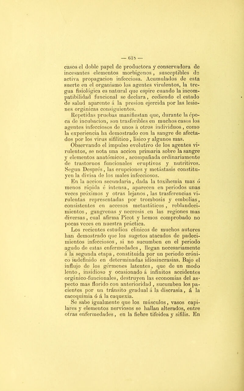 casos el doble papel de productora y conservadora de incesantes elementos morbígenos, susceptibles de activa propagación infecciosa. Acumulados de esta suerte en el organismo los agentes virulentos, la tre- gua fisiológica es natural que espire cuando la incom- patibilidad funcional se declara, cediendo el estado de salud aparente á la presión ejercida por las lesio- nes orgánicas consiguientes. Repetidas pruebas manifiestan que, durante la épo- ca de incubación, son trasferibles en muchos casos los agentes infecciosos de unos á otros individuos , como la experiencia lia demostrado con la sangre de afecta- dos por los virus sifilítico , físico y algunos mas. Observando el impulso evolutivo de los agentes vi- rulentos, se nota una acción primaria sobre la sangre y elementos anatómicos , acompañada ordinariamente de trastornos funcionales eruptivos y nutritivos. Según Després, las erupciones y metástasis constitu- yen la divisa de los males infecciosos. En la acción secundaria , dada la toxiliemia mas ó menos rápida é intensa, aparecen en períodos unas veces próximos y otras lejanos , las trasferencias vi- rulentas representadas por trombosis y embolias, consistentes en accesos metastáticos, reblandeci- mientos , gangrenas y necrosis en las regiones mas diversas, cual afirma Picot y liemos comprobado no pocas veces en nuestra práctica. Los recientes estudios clínicos de muchos autores han demostrado que los sugetos atacados de padeci- mientos infecciosos, si no sucumben en el período agudo de estas enfermedades , llegan necesariamente á la segunda etapa, constituida por un período cróni- co indefinido en determinadas idiosincrasias. Bajo el influjo de los gérmenes latentes, que de un modo lento, insidioso y ocasionado á infinitos accidentes orgánico-funcionales, destruyen las economías del as- pecto mas florido con anterioridad , sucumben los pa- cientes por un tránsito gradual á la discrasia, á la cacoquimia ó á la caquexia. Se sabe igualmente que los músculos, vasos capi- lares y elementos nerviosos se hallan alterados, entre otras enfermedades, en la fiebre tifoidea y sífilis. En