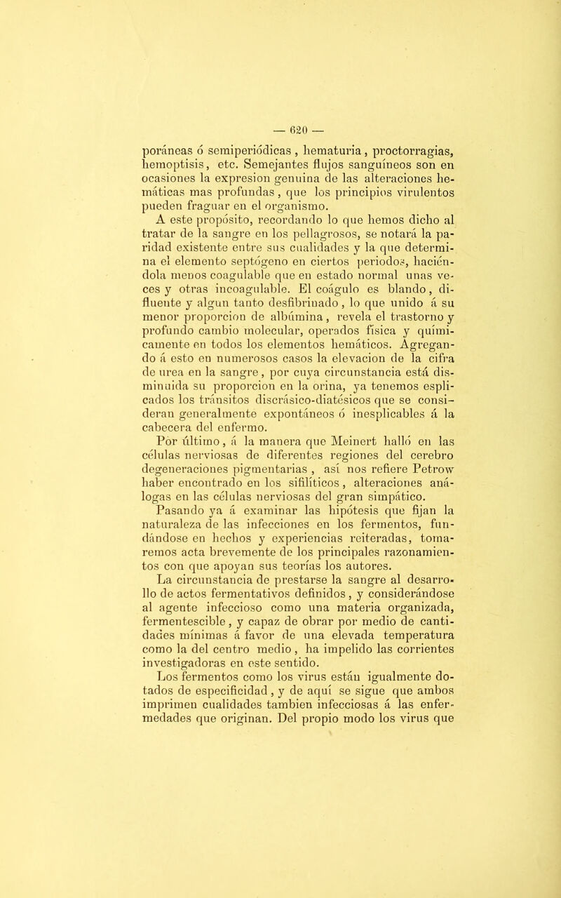 poráneas ó semiperiódicas , hematuria, proctorragias, hemoptisis, etc. Semejantes flujos sanguíneos son en ocasiones la expresión gen nina de las alteraciones fle- máticas mas profundas , que los principios virulentos pueden fraguar en el organismo. A este propósito, recordando lo que liemos dicho al tratar de la sangre en los pellagrosos, se notará la pa- ridad existente entre sus cualidades y la que determi- na el elemento septógeno en ciertos periodos, hacién- dola menos coagulable que en estado normal unas ve- ces y otras incoagulable. El coágulo es blando, di- fluente y algún tanto desfibriuado, lo que unido á su menor proporción de albúmina, revela el trastorno y profundo cambio molecular, operados física y quími- camente en todos los elementos flemáticos. Agregan- do á esto en numerosos casos la elevación de la cifra de urea en la sangre, por cuya circunstancia está dis- minuida su proporción en la orina, ya tenemos espli- cados los tránsitos discrásico-diatésicos que se consi- deran generalmente expontáneos ó inesplicables á la cabecera del enfermo. Por último, á la manera que Meinert halló en las células nerviosas de diferentes regiones del cerebro degeneraciones pigmentarias , así nos refiere Petrow haber encontrado en los sifilíticos, alteraciones aná- logas en las células nerviosas del gran simpático. Pasando ya á examinar las hipótesis que fijan la naturaleza de las infecciones en los fermentos, fun- dándose en hechos y experiencias reiteradas, toma- remos acta brevemente de los principales razonamien- tos con que apoyan sus teorías los autores. La circunstancia de prestarse la sangre al desarro- llo de actos fermentativos definidos , y considerándose al agente infeccioso como una materia organizada, fermentescible, y capaz de obrar por medio de canti- dades mínimas á favor de una elevada temperatura como la del centro medio , ha impelido las corrientes investigadoras en este sentido. Los fermentos como los virus están igualmente do- tados de especificidad , y de aquí se sigue que ambos imprimen cualidades también infecciosas á las enfer- medades que originan. Del propio modo los virus que