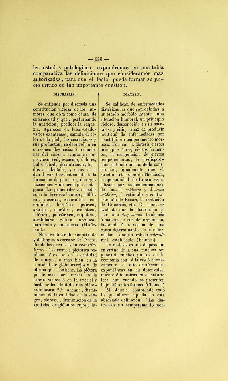 les estados patológicos, expondremos en una tabla comparativa las definiciones que consideramos mas autorizadas , para que el lector pueda formar su jui- cio crítico en tan importante cuestión. DISCRASIAS. Se entiende por discrasia una constitución viciosa de los hu- mores que obra como causa de enfermedad y que , perturbando la nutrición, prodúcela caque- xia. Aparecen en tales estados varios exantemas, cambia el co- lor de la piel, las secreciones y sus productos ; se desarrollan en ocasiones flegmasías ó irritacio- nes del sistema sanguíneo que provocan sed, espasmo, dolores, pulso febril, desnutrición, teji- dos accidentales, y otras veces dan lugar frecuentemente á la formación de parásitos, desorga- nizaciones y un principio conta- gioso. Las principales variedades son: la discrasia leprosa, sifilíti- ca, cancerosa, escorbútica, es- crofulosa , herpética, psórica, artrítica, clorótica , cianótica, ictérica , polisárcica, raquítica , atrabiliaria, gotosa, urémica, purulenta y muermosa. (Huffe- land.) Nuestro ilustrado compatriota y distinguido escritor Dr. Nieto, divide las discrasias en cuantita- tivas. l.° . discrasia pletórica po- lihemia ó exceso en la cantidad de sangre, ó mas bien en la cantidad de glóbulos rojos y de fibrina que contiene. La plétora puede mas bien recaer en la sangre venosa ó en la arterial y hasta se ha admitido una pléto- ra linfática. 2.° , anemia, dismi- nución de la cantidad de la san- gre , clorosis , disminución de la cantidad de glóbulos rojos; hi- DIATESIS. Se califican de enfermedades diatésicas las que son debidas á un estado mórbido latente , una alteración humoral, un principio vicioso, desconocido en su natu- raleza y sitio, capaz de producir multitud de enfermedades por constituir un temperamento mor- boso. Forman la diátesis ciertos principios ácres, ciertos fermen- tos, la exageración de ciertos temperamentos, la predisposi- ción, el fondo mismo de la cons- titución, igualmente que el strictum et laxum de Thémison, la oportunidad de Brown, espe- cificada por las denominaciones de diátesis esténica y diátesis asténica, el estímulo y contra- estímulo de Rasori, la irritación de Broussais, etc. En suma, es evidente que la diátesis no es solo una disposición, tendencia ó manera de ser del organismo, favorable á la acción de una causa determinante de la enfer- medad, sino un estado mórbido real, establecido. (Baumés). La diátesis es una disposición en virtud de la cual muchos ór- ganos ó muchos puntos de la economía son , á la vez ó sucesi- vamente, el sitio de afecciones expontáneas en su desenvolvi- miento é idénticas en su natura- leza, aun cuando se presenten bajo diferentes formas. (Chomel.) M. Jaumes comprende todo lo que abraza aquella en esta abreviada definición : ”La diá- tesis es un temperamento mor-