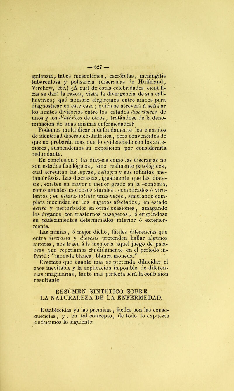 epilepsia , tabes mesentérica , escrófulas , meningitis tuberculosa y polisarcia (discrasias de Huffeland, Virchow, etc.) ¿A cuál de estas celebridades científi- cas se dará la razón, vista la divergencia de sus cali- ficativos ; qué nombre elegiremos entre ambos para diagnosticar en este caso; quién se atreverá á señalar los límites divisorios entre los estados discrdsicos de unos y los diatésicos de otros , tratándose de la deno- minación de unas mismas enfermedades? Podemos multiplicar indefinidamente los ejemplos de identidad discrásico-diatésica , pero convencidos de que no probarán mas que lo evidenciado con los ante- riores , suspendemos su exposición por considerarla redundante. En conclusión : las diátesis como las discrasias no son estados fisiológicos , sino realmente patológicos , cual acreditan las lepras , pellagra y sus infinitas me- tamorfosis. Las discrasias , igualmente que las diáte- sis , existen en mayor ó menor grado en la economía, como agentes morbosos simples, complicados ó viru- lentos ; en estado latente unas veces , simulando com- pleta inocuidad en los sugetos afectados ; en estado activo y perturbador en otras ocasiones , amagando los órganos con trastornos pasageros , ó erigiéndose en padecimientos determinados interior ó exterior- mente. Las nimias , ó mejor dicho , fútiles diferencias que entre discrasia y diátesis pretenden hallar algunos autores , nos traen á la memoria aquel juego de pala- bras que repetíamos cándidamente en el período in- fantil : ”moneda blanca, blanca moneda.” Oreemos que cuanto mas se pretenda dilucidar el caos inevitable y la explicación imposible de diferen- cias imaginarias , tanto mas perfecta será la confusión resultante. RESÚMEN SINTÉTICO SOBRE LA NATURALEZA DE LA ENFERMEDAD. Establecidas ya las premisas, fáciles son las conse- cuencias , y, en tal concepto, de todo lo expuesto deducimos lo siguiente: