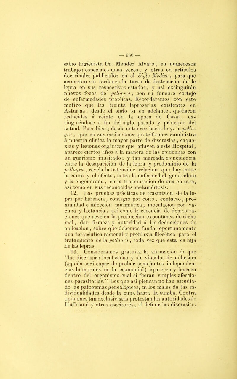 sabio higienista Dr. Menclez Alvaro , en numerosos trabajos especiales unas, veces, y otras en artículos doctrinales publicados en el Siglo Médico, para que acometan sin tardanza la tarea de destrucción de la lepra en sus respectivos estados, y así extinguirán nuevos focos de pellagra, con su fúnebre cortejo de enfermedades proteicas. Recordaremos con este motivo que las treinta leproserías existentes en Asturias , desde el siglo xi en adelante, quedaron reducidas á veinte en la época de Casal , ex- tinguiéndose á fin del siglo pasado y principio del actual. Pues bien ; desde entonces hasta hoy, la pella- gra , que en sus oscilaciones proteiformes suministra á nuestra clínica la mayor parte do discrasias, caque- xias y lesiones orgánicas que afluyen á este Hospital, aparece ciertos años á la manera de las epidemias con un guarismo inusitado; y tan marcada coincidencia entre la desaparición de la lepra y predominio de la ■pellagra , revela la ostensible relación que hay entre la causa y el efecto, entre la enfermedad generadora y la engendrada , en la trasmutación de una en otra, así como en sus reconocidas metamorfosis. 12. Las pruebas prácticas de trasmisión de la le- pra por herencia, contagio por coito, contacto, pro- ximidad é infección miasmática , inoculación por va- cuna y lactancia , así como la carencia de demostra- ciones que revelen la producción expontánea de dicho mal, dan firmeza y autoridad á las deducciones de aplicación , sobre que debemos fundar oportunamente una terapéutica racional y profilaxia filosófica para el tratamiento de la pellagra , toda vez que esta es hija .de las lepras. 13. Consideramos gratuita la afirmación de que ”las discrasias localizadas y sin vínculos de adhesión (¿quién será capaz de probar semejantes independen- cias humorales en la economía?) aparecen y fenecen dentro del organismo cual si fueran simples afeccio- nes parasitarias.” Los que así piensan no han estudia- do las patogenias genealógicas, ni los males de las in- dividualidades desde la cuna hasta la tumba. Contra opiniones tan exclusivistas protestan las autoridades de Huffeland y otros escritores, al definir las discrasias.