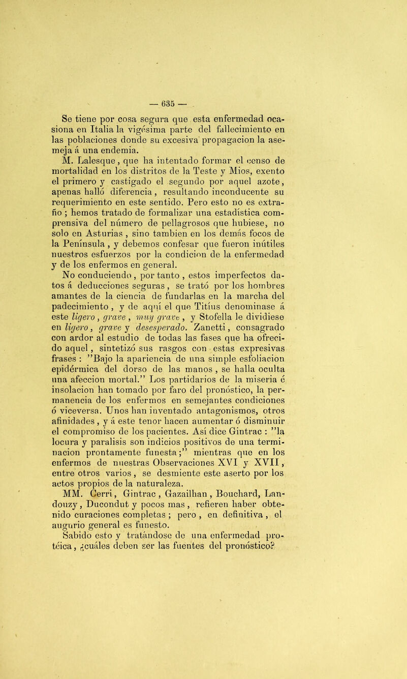 Se tiene por cosa segara que esta enfermedad oca- siona en Italia la vigésima parte del fallecimiento en las poblaciones donde su excesiva propagación la ase- meja á una endemia. M. Lalesque, que ha intentado formar el censo de mortalidad en los distritos de la Teste y Míos, exento el primero y castigado el segundo por aquel azote, apenas halló diferencia, resultando inconducente su requerimiento en este sentido. Pero esto no es extra- ño ; hemos tratado de formalizar una estadística com- prensiva del número de pellagrosos que hubiese, no solo en Asturias , sino también en los demás focos de la Península , y debemos confesar que fueron inútiles nuestros esfuerzos por la condición de la enfermedad y de los enfermos en general. No conduciendo , por tanto , estos imperfectos da- tos á deducciones seguras, se trató por los hombres amantes de la ciencia de fundarlas en la marcha del padecimiento , y de aquí el que Titíus denominase á este ligero , grave , muy gravo , y Stofella le dividiese en ligero, grave y desesperado. Zanetti, consagrado con ardor al estudio de todas las fases que ha ofreci- do aquel, sintetizó sus rasgos con estas expresivas frases : ”Bajo la apariencia de una simple esfoliacion epidérmica del dorso de las manos , se halla oculta una afección mortal.” Los partidarios de la miseria é insolación han tomado por faro del pronóstico, la per- manencia de los enfermos en semejantes condiciones ó viceversa. Unos han inventado antagonismos, otros afinidades , y á este tenor hacen aumentar ó disminuir el compromiso de los pacientes. Así dice Gintrac : ’Ta locura y parálisis son indicios positivos de una termi- nación prontamente funestamientras que en los enfermos de nuestras Observaciones XVI y XVII, entre otros varios , se desmiente este aserto por los actos propios de la naturaleza. MM. Gerri, Gintrac, Gazailhan , Bouchard, Lan- douzy, Ducondut y pocos mas, refieren haber obte- nido curaciones completas ; pero, en definitiva, el augurio general es funesto. Sabido esto y tratándose de una enfermedad pro- teica , ¿cuáles deben ser las fuentes del pronóstico?