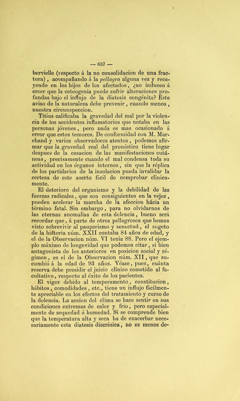 bervielle (respecto á la no consolidación de una frac- tura) , acompañando á la pellagra alguna vez y reca- yendo en los hijos de los afectados, ¿no inducen á creer que la osteogenia puede sufrir alteraciones pro- fundas bajo el influjo de la diátesis congénita? Este aviso de la naturaleza debe prevenir, cuando menos , nuestra circunspección. Titíus calificaba la gravedad del mal por la violen- cia de Jos accidentes inflamatorios que notaba en las personas jóvenes , pero nada es mas ocasionado á error que estos temores. De conformidad con M. Mar- chand y varios observadores atentos , podemos afir- mar que la gravedad real del pronóstico tiene lugar después de la cesación de las manifestaciones cutá- neas, precisamente cuando el mal condensa toda su actividad en los órganos internos , sin que la réplica de los partidarios de la insolación pueda invalidar la certeza de este aserto fácil de comprobar clínica- mente. El deterioro del organismo y la debilidad de las fuerzas radicales, que son consiguientes en la vejez , pueden acelerar la marcha de la afección hácia un término fatal. Sin embargo , para no olvidarnos de las eternas anomalías de esta dolencia, bueno será recordar que, á parte de otros pellagrosos que hemos visto sobrevivir al pauperismo y senectud , el sugeto de la his'toria núm. XXII contaba 84 años de edad, y el de la Observación núm. VI tenia 88. Pero el ejem- plo máximo de longevidad que podemos citar, si bien antagonista de los anteriores en posición social y ré- gimen , es el de la Observación núm. XII, que su- cumbió á la edad de 93 años. Véase, pues, cuánta reserva debe presidir el juicio clínico cometido al fa- cultativo , respecto al éxito de los pacientes. El vigor debido al temperamento, constitución, hábitos, comodidades , etc., tiene un influjo fácilmen- te apreciable en los efectos del tratamiento y curso de la dolencia. La acción del clima se hace sentir en sus condiciones extremas de calor y frió, pero especial- mente de sequedad ó humedad. Si se comprende bien que la temperatura alta y seca ha de exacerbar nece- sariamente esta diátesis discrásica, no es menos de-