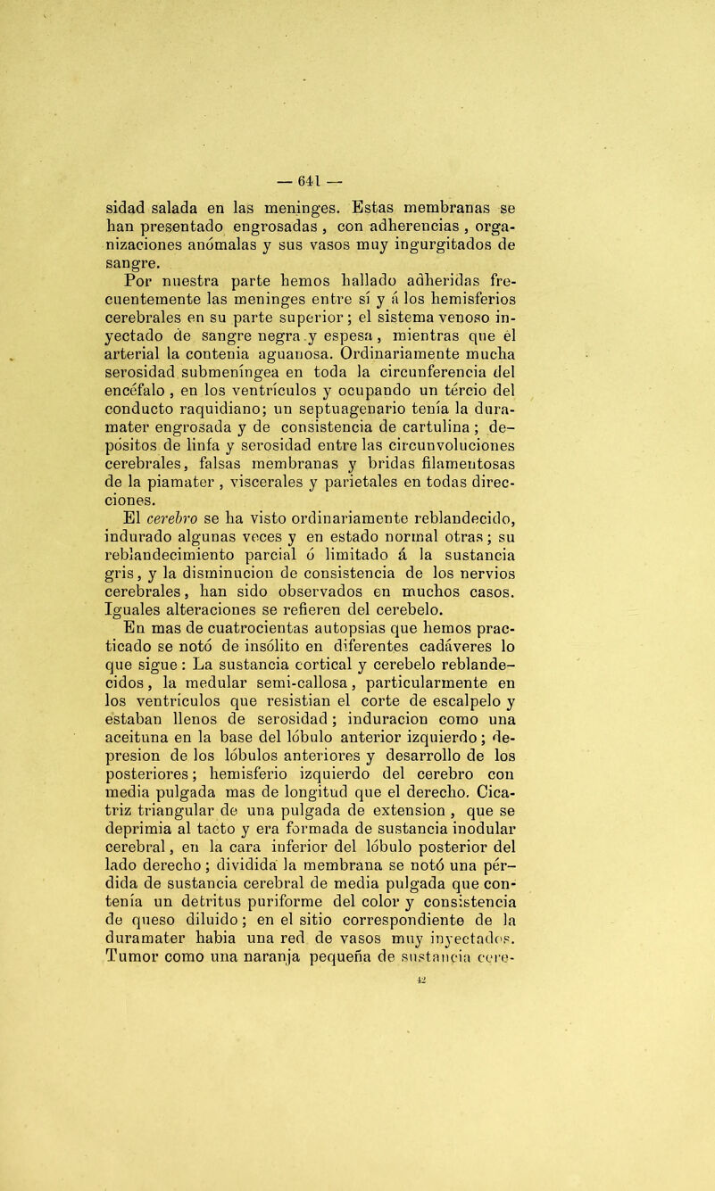 sidad salada en las meninges. Estas membranas se han presentado engrosadas , con adherencias , orga- nizaciones anómalas y sus vasos muy ingurgitados de sangre. Por nuestra parte hemos hallado adheridas fre- cuentemente las meninges entre sí y á los hemisferios cerebrales en su parte superior; el sistema venoso in- yectado de sangre negra y espesa, mientras que el arterial la contenia aguanosa. Ordinariamente mucha serosidad submeníngea en toda la circunferencia del encéfalo , en los ventrículos y ocupando un tercio del conducto raquidiano; un septuagenario tenía la dura- mater engrosada y de consistencia de cartulina ; de- pósitos de linfa y serosidad entre las circunvoluciones cerebrales, falsas membranas y bridas filamentosas de la piamater , viscerales y parietales en todas direc- ciones. El cerebro se ha visto ordinariamente reblandecido, indurado algunas veces y en estado normal otras; su reblandecimiento parcial ó limitado á la sustancia gris, y la disminución de consistencia de los nervios cerebrales, han sido observados en muchos casos. Iguales alteraciones se refieren del cerebelo. En mas de cuatrocientas autopsias que hemos prac- ticado se notó de insólito en diferentes cadáveres lo que sigue: La sustancia cortical y cerebelo reblande- cidos , la medular serni-callosa, particularmente en los ventrículos que resistian el corte de escalpelo y estaban llenos de serosidad; induración como una aceituna en la base del lóbulo anterior izquierdo; de- presión de los lóbulos anteriores y desarrollo de los posteriores; hemisferio izquierdo del cerebro con media pulgada mas de longitud que el derecho. Cica- triz triangular de una pulgada de extensión , que se deprimia al tacto y era formada de sustancia modular cerebral, en la cara inferior del lóbulo posterior del lado derecho; dividida la membrana se notó una pér- dida de sustancia cerebral de media pulgada que con- tenía un detritus puriforme del color y consistencia de queso diluido; en el sitio correspondiente de la duramater había una red de vasos muy inyectados. Tumor como una naranja pequeña de sustancia COre- lS