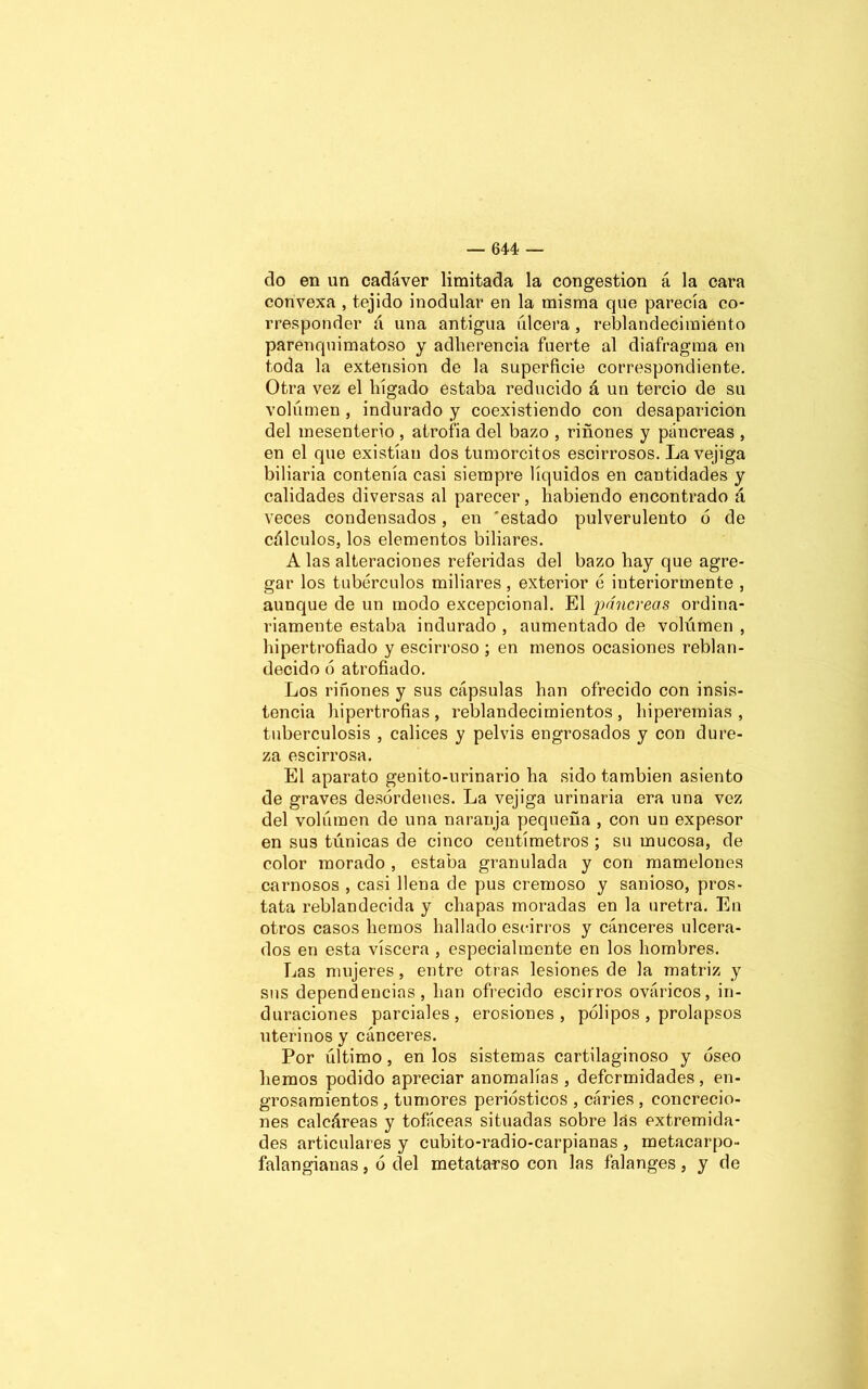 do en un cadáver limitada la congestión á la cara convexa , tejido inodular en la misma que parecía co- rresponder á una antigua úlcera, reblandecimiento parenquimatoso y adherencia fuerte al diafragma en toda la extensión de la superficie correspondiente. Otra vez el hígado estaba reducido á un tercio de su volumen , indurado y coexistiendo con desaparición del mesenterio , atrofia del bazo , riñones y páncreas , en el que existían dos tumorcitos escirrosos. La vejiga biliaria contenía casi siempre líquidos en cantidades y calidades diversas al parecer, habiendo encontrado á veces condensados, en 'estado pulverulento 6 de cálculos, los elementos biliares. A las alteraciones referidas del bazo hay que agre- gar los tubérculos miliares, exterior é interiormente , aunque de un modo excepcional. El páncreas ordina- riamente estaba indurado , aumentado de volúmen , hipertrofiado y escirroso ; en menos ocasiones reblan- decido ó atrofiado. Los riñones y sus cápsulas han ofrecido con insis- tencia hipertrofias , reblandecimientos , hiperemias , tuberculosis , cálices y pelvis engrosados y con dure- za escirrosa. El aparato genito-urinario ha sido también asiento de graves desórdenes. La vejiga urinaria era una vez del volúmen de una naranja pequeña , con un expesor en sus túnicas de cinco centímetros ; su mucosa, de color morado , estaba granulada y con mamelones carnosos , casi llena de pus cremoso y sanioso, prós- tata reblandecida y chapas moradas en la uretra. En otros casos hemos hallado escirros y cánceres ulcera- dos en esta viscera , especialmente en los hombres. Las mujeres, entre otras lesiones de la matriz y sus dependencias, han ofrecido escirros ováricos, in- duraciones parciales, erosiones, pólipos , prolapsos uterinos y cánceres. Por último, en los sistemas cartilaginoso y óseo hemos podido apreciar anomalías , deformidades, en- grosamientos , tumores periósticos , cáries , concrecio- nes calcáreas y tofáceas situadas sobre las extremida- des articulares y cubito-radio-carpianas , metacarpo- falangianas , ó del metatarso con las falanges, y de
