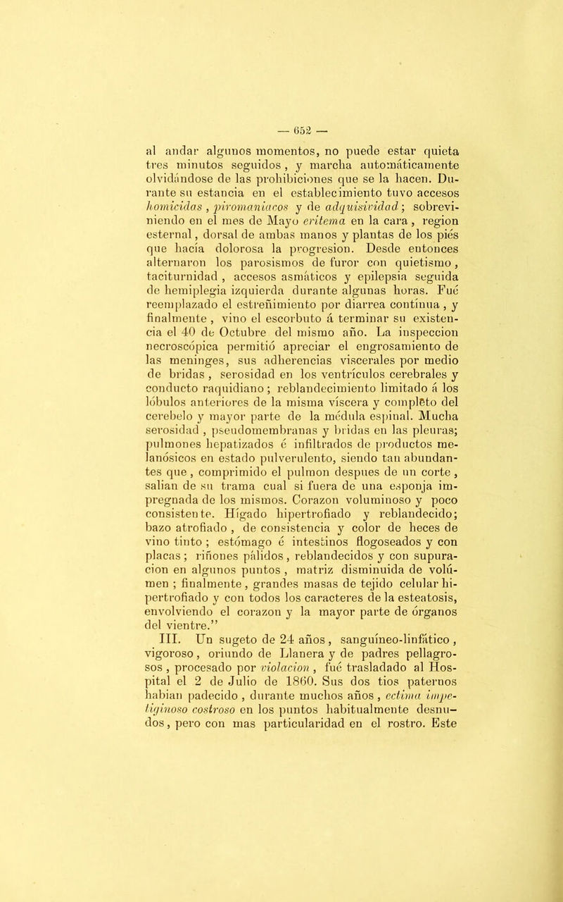 al andar algunos momentos, no puede estar quieta tres minutos seguidos , y marcha automáticamente olvidándose de las prohibiciones que se la hacen. Du- rante su estancia en el establecimiento tuvo accesos homicidas , piromaniacos y de adquisividad; sobrevi- niendo en el mes de Mayo eritema en la cara , región esternal, dorsal de ambas manos y plantas de los pies que hacía dolorosa la progresión. Desde entonces alternaron los parosismos de furor con quietismo, taciturnidad , accesos asmáticos y epilepsia seguida de hemiplegia izquierda durante algunas horas. Fue reemplazado el estreñimiento por diarrea continua, y finalmente , vino el escorbuto á terminar su existen- cia el 40 de Octubre del mismo año. La inspección necroscopia permitió apreciar el engrosamiento de las meninges, sus adherencias viscerales por medio de bridas , serosidad en los ventrículos cerebrales y conducto raquidiano ; reblandecimiento limitado á los lóbulos anteriores de la misma viscera y completo del cerebelo y mayor parte de la médula espinal. Mucha serosidad , pseudomembranas y bridas en las pleuras; pulmones hepatizados é infiltrados de productos rae- lanósicos en estado pulverulento, siendo tan abundan- tes que , comprimido el pulmón después de un corte , salían de su trama cual si fuera de una esponja im- pregnada de los mismos. Corazón voluminoso y poco consistente. Hígado hipertrofiado y reblandecido; bazo atrofiado , de consistencia y color de heces de vino tinto ; estómago é intestinos flogoseados y con placas ; riñones pálidos , reblandecidos y con supura- ción en algunos puntos , matriz disminuida de volu- men ; finalmente, grandes masas de tejido celular hi- pertrofiado y con todos los caracteres ele la esteatosis, envolviendo el corazón y la mayor parte de órganos del vientre.” III. Un sugeto de 24 años , sanguíneo-linfático , vigoroso, oriundo de Llanera y de padres peligro- sos , procesado por violación , fue trasladado al Hos- pital el 2 de Julio de 1860. Sus dos tíos paternos habían padecido , durante muchos años , ectima Ímpe- tu) inoso costroso en los puntos habitualmente desnu- dos , pero con mas particularidad en el rostro. Este