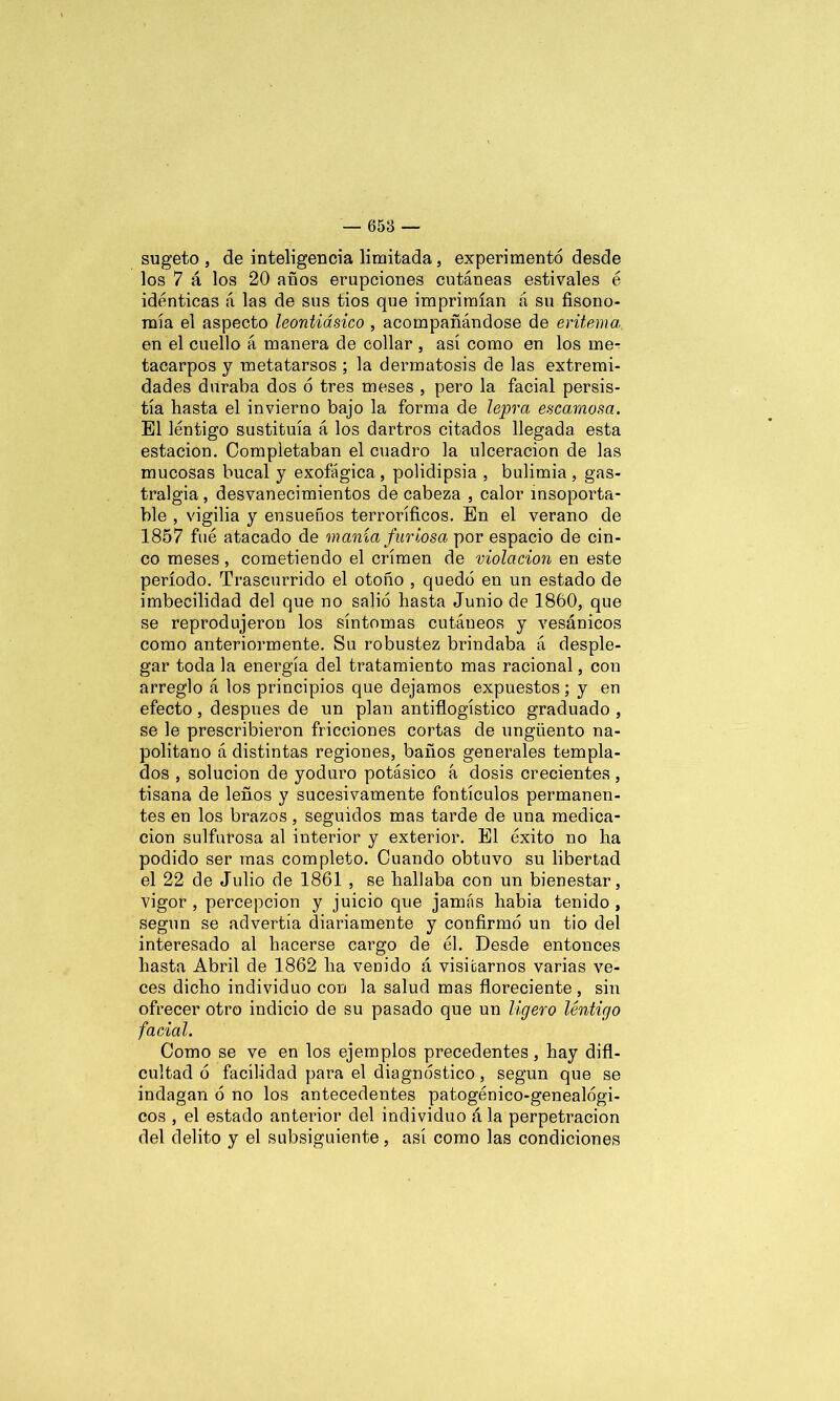 sugeto , de inteligencia limitada, experimento desde los 7 á los 20 años erupciones cutáneas estivales é idénticas á las de sus tios que imprimían á su fisono- mía el aspecto leontiásico , acompañándose de eritema en el cuello á manera de collar , así como en los me- tacarpos y metatarsos ; la dermatosis de las extremi- dades duraba dos 6 tres meses , pero la facial persis- tía hasta el invierno bajo la forma de lepra escamosa. El lentigo sustituía á los dartros citados llegada esta estación. Completaban el cuadro la ulceración de las mucosas bucal y exofágica, polidipsia , bulimia , gas- tralgia , desvanecimientos de cabeza , calor insoporta- ble , vigilia y ensueños terroríficos. En el verano de 1857 fue atacado de manía furiosa por espacio de cin- co meses, cometiendo el crimen de violación en este período. Trascurrido el otoño , quedó en un estado de imbecilidad del que no salió hasta Junio de 1860, que se reprodujeron los síntomas cutáueos y vesánicos como anteriormente. Su robustez brindaba á desple- gar toda la energía del tratamiento mas racional, con arreglo á los principios que dejamos expuestos; y en efecto, después de un plan antiflogístico graduado , se le prescribieron fricciones cortas de ungüento na- politano á distintas regiones, baños generales templa- dos , solución de yoduro potásico á dosis crecientes, tisana de leños y sucesivamente fontículos permanen- tes en los brazos, seguidos mas tarde de una medica- ción sulfurosa al interior y exterior. El éxito no ha podido ser mas completo. Cuando obtuvo su libertad el 22 de Julio de 1861 , se hallaba con un bienestar, vigor , percepción y juicio que jamás habia tenido , según se advertía diariamente y confirmó un tio del interesado al hacerse cargo de él. Desde entonces hasta Abril de 1862 ha venido á visitarnos varias ve- ces dicho individuo con la salud mas floreciente, sin ofrecer otro indicio de su pasado que un ligero lentigo facial. Como se ve en los ejemplos precedentes, hay difi- cultad ó facilidad para el diagnóstico, según que se indagan ó no los antecedentes patogénico-genealógi- cos , el estado anterior del individuo á la perpetración del delito y el subsiguiente, así como las condiciones