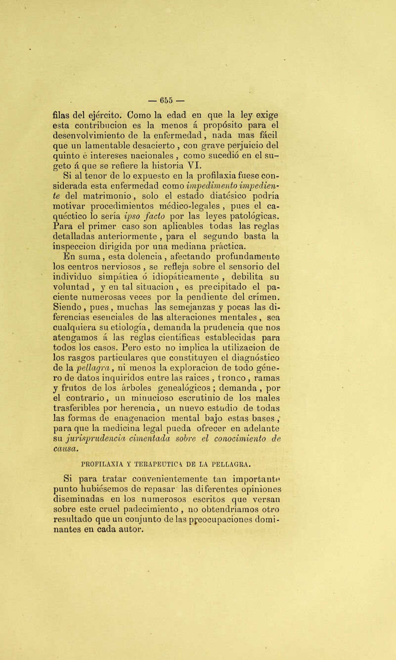 filas del ejército. Como la edad en que la ley exige esta contribución es la menos á propósito para el desenvolvimiento de la enfermedad, nada mas fácil que un lamentable desacierto , con grave perjuicio del quinto é intereses nacionales , como sucedió en el su- geto á que se refiere la historia VI. Si al tenor de lo expuesto en la profilaxia fuese con- siderada esta enfermedad como impedimento impe dien- te del matrimonio, solo el estado diatésico podría motivar procedimientos médico-legales , pues el ca- quéctico lo sería ipso fado por las leyes patológicas. Para el primer caso son aplicables todas las reglas detalladas anteriormente , para el segundo basta la inspección dirigida por una mediana práctica. En suma , esta dolencia , afectando profundamente los centros nerviosos , se refleja sobre el sensorio del individuo simpática ó idiopáticamente , debilita su voluntad , y en tal situación , es precipitado el pa- ciente numerosas veces por la pendiente del crimen. Siendo , pues , muchas las semejanzas y pocas las di- ferencias esenciales de las alteraciones mentales , sea cualquiera su etiología, demanda la prudencia que nos atengamos á las reglas científicas establecidas para todos los casos. Pero esto no implica la utilización de los rasgos particulares que constituyen el diagnóstico de la pellagra, ni menos la exploración de todo géne- ro de datos inquiridos entre las raíces , tronco , ramas y frutos de los árboles genealógicos ; demanda , por el contrario, un minucioso escrutinio de los males trasferibles por herencia, un nuevo estudio de todas las formas de enagenacion mental bajo estas bases , para que la medicina legal pueda ofrecer en adelante su jurisprudencia cimentada sobre el conocimiento de causa. PROFILAXIA Y TERAPEUTICA DE LA PELLAGRA. Si para tratar convenientemente tan importante punto hubiésemos de repasar las diferentes opiniones diseminadas en los numerosos escritos que versan sobre este cruel padecimiento , no obtendríamos otro resultado que un conjunto de las preocupaciones domi- nantes en cada autor.