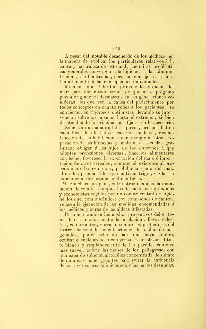 A pesar del notable desacuerdo de los médicos en la mauera de explicar los particulares relativos á la causa y naturaleza de este mal, las miras profilácti- cas generales convergen á la higiene, á la adminis- tración , á la filantropía , pero sus consejos se resien- ten altamente de las concepciones individuales. Mientras que Balardini propone la extinción del raaiz para alejar todo temor de que su criptógamo pueda originar tal dermatosis en las generaciones ve- nideras , los que ven la causa del padecimiento por todos conceptos en cuanto rodea á los pacientes , se convierten en rigorosos optimistas llevando su inter- vención sobre los mismos hasta el extremo , si bien desatendiendo lo principal por fijarse en lo accesorio. Solicitan un manantial de riqueza y prosperidad en cada foco de afectados ; caseríos modelos , recons- trucción de las habitaciones con arreglo á éstos , re- paración de las húmedas y malsanas , escuelas gra- tuitas ; obligar á los hijos de los enfermos á que adopten profesiones diversas, hacerlos alimentarse con leche, favorecer la exportación del maiz é impor- tación de otros cereales , someter el existente al pro- cedimiento bourguignon , prohibir la venta del maiz alterado , premiar á los que cultiven trigo , vigilar la expendicion de sustancias alimenticias. M. Bouchard propone, entre otras medidas, la insta- lación de comités compuestos de médicos, agrónomos y economistas regidos por un comité central de higie- ne, los que, comunicándose con comisiones de cantón, velasen la ejecución de las medidas encomendadas á los médicos y curas de las aldeas infestadas. Resumen también los medios preventivos del erite- ma de este modo : evitar la insolación , llevar calce- tas , confortantes, gorras ó sombreros protectores del rostro; hacer galerías cubiertas en los asilos de ena- genados, poner arbolado para que haya sombra, ocultar el suelo arenoso con yerba , reemplazar el tin* te blanco y resplandeciente de las paredes con otro mas suave; cubrir las manos de los pellagrosos con una capa de solución alcohólica concentrada de sulfato de quinina ó poner guantes para evitar la influencia de los rayos solares químicos sobre las partes desnudas.