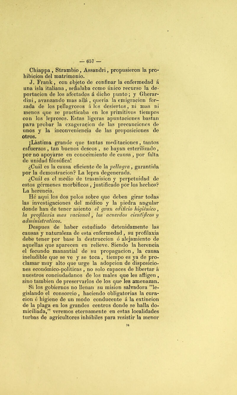 Chiappa , Strambio , Assandri, propusieron la pro- hibición del matrimonio. J. Frank, con objeto de confinar la enfermedad á una isla italiana , señalaba como único recurso la de- portación de los afectados á dicho punto; y Gherar- dini, avanzando mas allá, quería la emigración for- zada de los pellagrosos á los desiertos, ni mas ni menos que se practicaba en los primitivos tiempos con los leprosos. Estas ligeras apuntaciones bastan para probar la exageración de las precauciones de unos y la inconveniencia de las proposiciones de otros. ¡Lástima grande que tantas meditaciones, tantos esfuerzos , tan buenos deseos , se hayan esterilizado, por no apoyarse en conocimiento de causa, por falta de unidad filosófica! ¿Cuál es la causa eficiente de la pellagra, garantida por la demostración? La lepra degenerada. ¿Cuál es el medio de trasmisión y perpetuidad de estos gérmenes morbíficos , justificado por los hechos? La herencia. Hé aquí los dos polos sobre que deben girar todas las investigaciones del médico y la piedra angular donde han de tener asiento el gran edificio higiénico, la 'profilaxia mas racional, los acuerdos científicos y administrativos. Después de haber estudiado detenidamente las causas y naturaleza de esta enfermedad, su profilaxia debe tener por base la destrucción ó alejamiento de aquellas que aparecen en relieve. Siendo la herencia el fecundo manantial de su propagación, la causa ineludible que se ve y se toca , tiempo es ya de pro- clamar muy alto que urge la adopción de disposicio- nes económico-políticas , no solo capaces de libertar á nuestros conciudadanos de los males que les afligen , sino también de preservarlos de los que les amenazan. Si los gobiernos no llenan su misión salvadora ”le- gislando el consorcio , haciendo obligatorias la cura- ción ó higiene de un modo conducente á la extinción de la plaga en los grandes centros donde se halla do- miciliada,” veremos eternamente en estas localidades turbas de agricultores inhábiles para resistir la menor 34