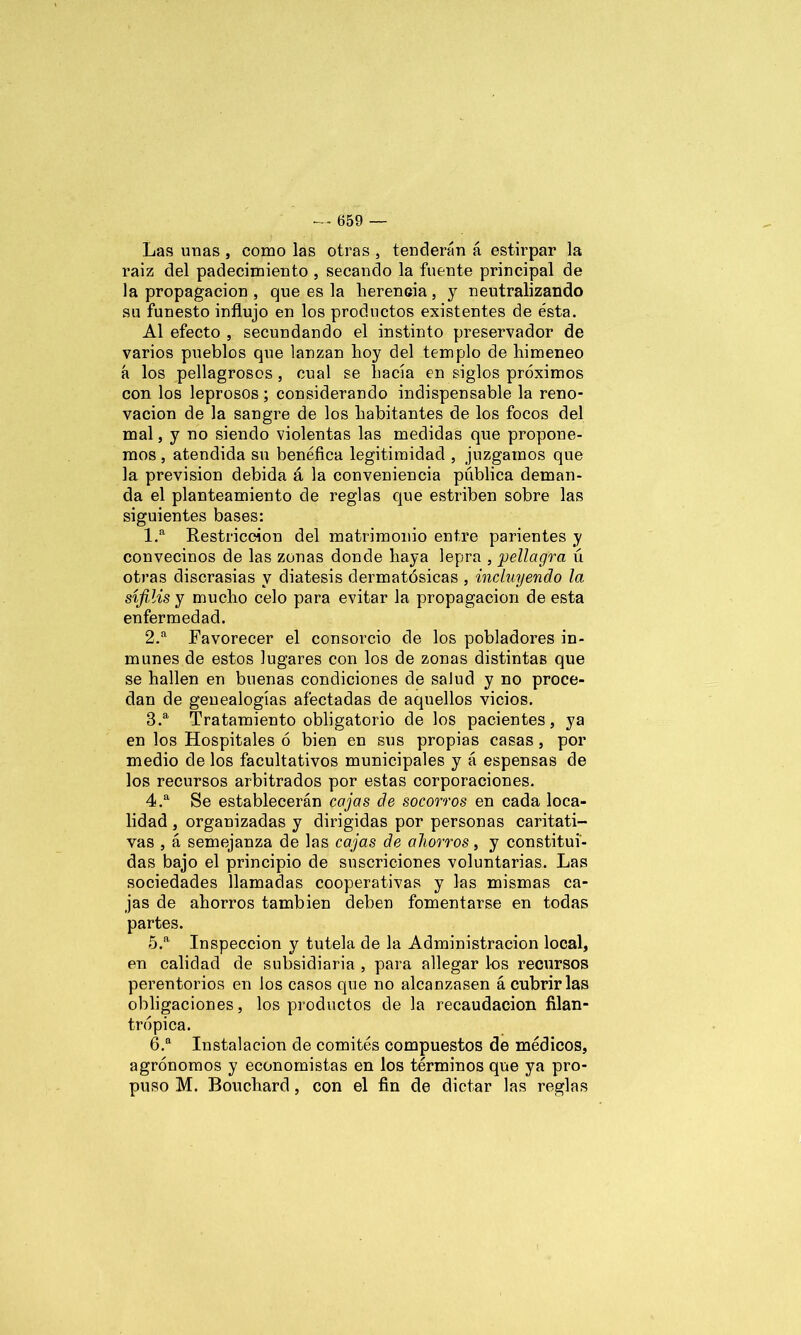 Las unas, como las otras, tenderán á estirpar la raiz del padecimiento , secando la fuente principal de la propagación , que es la herencia, y neutralizando su funesto influjo en los productos existentes de ésta. Al efecto , secundando el instinto preservador de varios pueblos que lanzan hoy del templo de himeneo á los pellagrosos , cual se hacía en siglos próximos con los leprosos; considerando indispensable la reno- vación de la sangre de los habitantes de los focos del mal, y no siendo violentas las medidas que propone- mos , atendida su benéfica legitimidad , juzgamos que la previsión debida á la conveniencia pública deman- da el planteamiento de reglas que estriben sobre las siguientes bases: 1. a Restricción del matrimonio entre parientes y convecinos de las zonas donde haya lepra , pellagra ú otras discrasias y diátesis dermatósicas , incluyendo la sífilis y mucho celo para evitar la propagación de esta enfermedad. 2. a Favorecer el consorcio de los pobladores in- munes de estos lugares con los de zonas distintas que se hallen en buenas condiciones de salud y no proce- dan de genealogías afectadas de aquellos vicios. 3. a Tratamiento obligatorio de los pacientes, ya en los Hospitales ó bien en sus propias casas, por medio de los facultativos municipales y á espensas de los recursos arbitrados por estas corporaciones. 4. a Se establecerán cajas de socorros en cada loca- lidad , organizadas y dirigidas por personas caritati- vas , á. semejanza de las cajas de ahorros, y constitui- das bajo el principio de suscriciones voluntarias. Las sociedades llamadas cooperativas y las mismas ca- jas de ahorros también deben fomentarse en todas partes. 5. a Inspección y tutela de la Administración local, en calidad de subsidiaria , para allegar los recursos perentorios en los casos que no alcanzasen á cubrir las obligaciones, los productos de la recaudación filan- trópica. 6. a Instalación de comités compuestos de médicos, agrónomos y economistas en los términos que ya pro- puso M. Bouchard, con el fin de dictar las reglas