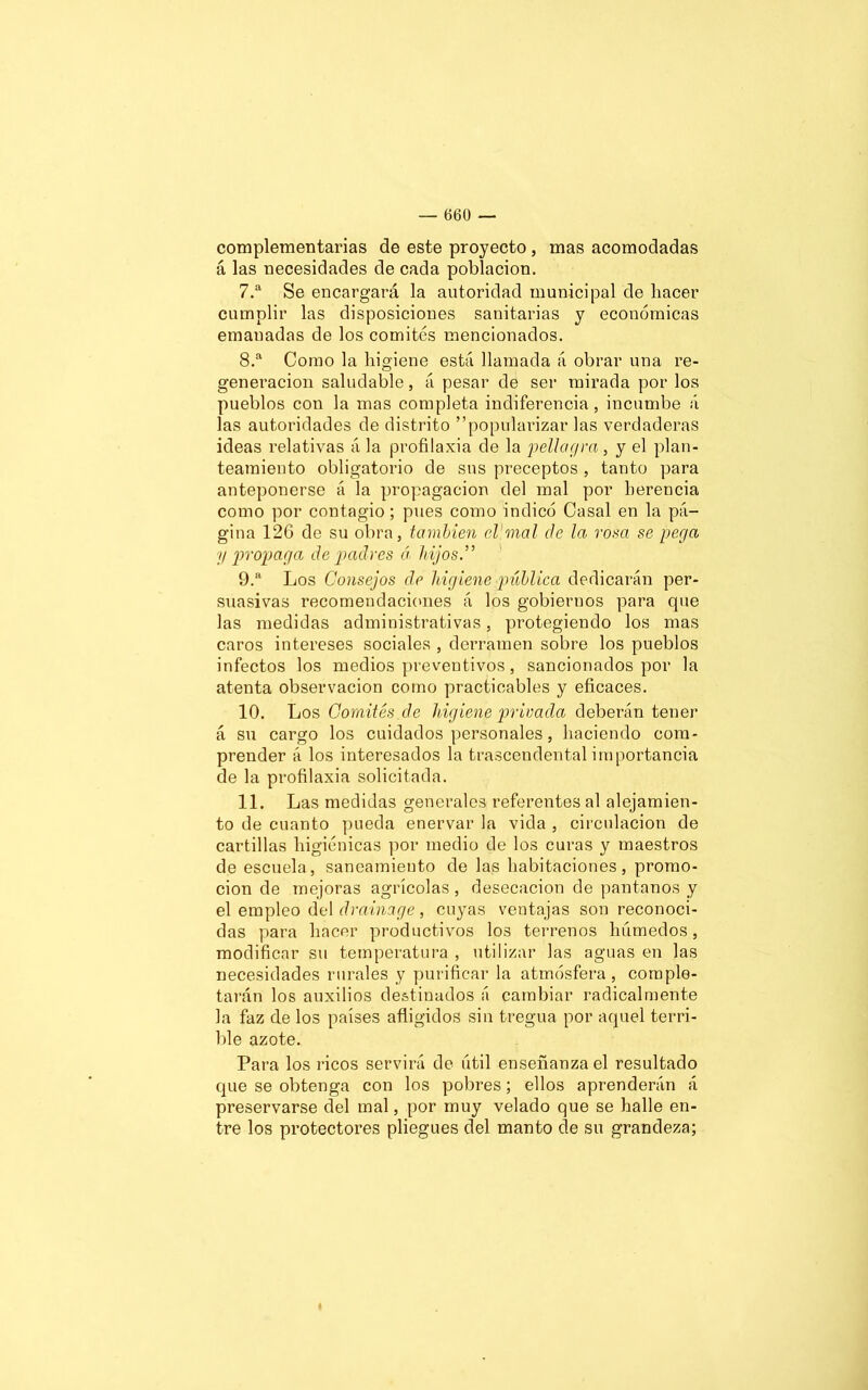 complementarias de este proyecto , mas acomodadas á las necesidades de cada población. 7. a Se encargará la autoridad municipal de hacer cumplir las disposiciones sanitarias y económicas emanadas de los comités mencionados. 8. a Como la higiene está llamada á obrar una re- generación saludable, á pesar de ser mirada por los pueblos con la mas completa indiferencia, incumbe á las autoridades de distrito popularizar las verdaderas ideas relativas á la profilaxia de la pella gr a , y el plan- teamiento obligatorio de sus preceptos , tanto para anteponerse á la propagación del mal por herencia como por contagio; pues como indicó Casal en la pá- gina 126 de su obra, también el mal ele la rosa se pega y propaga de padres á hijos” 9. a Los Consejos de higiene pública dedicarán per- suasivas recomendaciones á los gobiernos para que las medidas administrativas, protegiendo los mas caros intereses sociales , derramen sobre los pueblos infectos los medios preventivos, sancionados por la atenta observación como practicables y eficaces. 10. Los Comités de higiene privada deberán tener á su cargo los cuidados personales, haciendo com- prender á los interesados la trascendental importancia de la profilaxia solicitada. 11. Las medidas generales referentes al alejamien- to de cuanto pueda enervar la vida , circulación de cartillas higiénicas por medio de los curas y maestros de escuela, saneamiento de las habitaciones, promo- ción de mejoras agrícolas , desecación de pantanos y el empleo del drainage, cuyas ventajas son reconoci- das para hacer productivos los terrenos húmedos, modificar su temperatura , utilizar las aguas en las necesidades rurales y purificar la atmósfera, comple- tarán los auxilios destinados á cambiar radicalmente la faz de los países afligidos sin tregua por aquel terri- ble azote. Para los ricos servirá de útil enseñanza el resultado que se obtenga con los pobres; ellos aprenderán á preservarse del mal, por muy velado que se halle en- tre los protectores pliegues del manto de su grandeza;