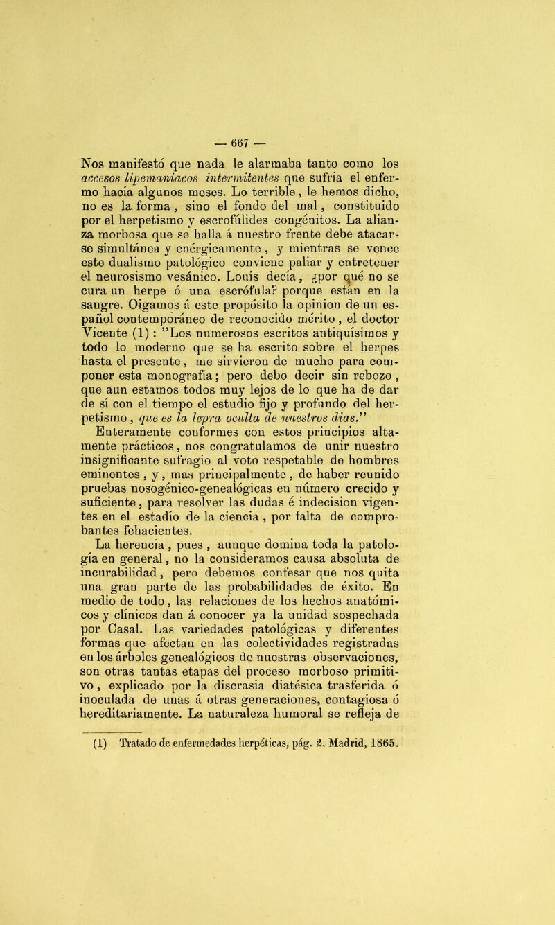 Nos manifestó que nada le alarmaba tanto como los accesos lipemaniacos intermitentes que sufría el enfer- mo hacía algunos meses. Lo terrible, le hemos dicho, no es la forma , sino el fondo del mal, constituido por el herpetismo y escrofúlides congénitos. La alian- za morbosa que se halla á nuestro frente debe atacar- se simultánea y enérgicamente , y mientras se vence este dualismo patológico conviene paliar y entreteuer el neurosismo vesánico. Louis decía, ¿por qué no se cura un herpe ó una escrófula? porque están en la sangre. Oigamos á este propósito la opinión de un es- pañol contemporáneo de reconocido mérito , el doctor Vicente (1) : ”Los numerosos escritos antiquísimos y todo lo moderno que se ha escrito sobre el herpes hasta el presente, me sirvieron de mucho para com- poner esta monografía; pero debo decir sin rebozo , que aun estamos todos muy lejos de lo que ha de dar de sí con el tiempo el estudio fijo y profundo del her- petismo , que es la lepra oculta de nuestros dias” Enteramente conformes con estos principios alta- mente prácticos, nos congratulamos de unir nuestro insignificante sufragio al voto respetable de hombres eminentes , y , mas principalmente , de haber reunido pruebas nosogénico-genealógicas en número crecido y suficiente, para resolver las dudas é indecisión vigen- tes en el estadio de la ciencia , por falta de compro- bantes fehacientes. La herencia , pues , aunque domina toda la patolo- gía en general, no la consideramos causa absoluta de incurabilidad, pero debemos confesar que nos quita una gran parte de las probabilidades de éxito. En medio de todo, las relaciones de los hechos anatómi- cos y clínicos dan á conocer ya la unidad sospechada por Casal. Las variedades patológicas y diferentes formas que afectan en las colectividades registradas en los árboles genealógicos de nuestras observaciones, son otras tantas etapas del proceso morboso primiti- vo , explicado por la discrasia diatésica trasferida ó inoculada de unas á otras generaciones, contagiosa ó hereditariamente. La naturaleza humoral se refleja de (1) Tratado de enfermedades Iierpéticas, pág. 2. Madrid, 1865.