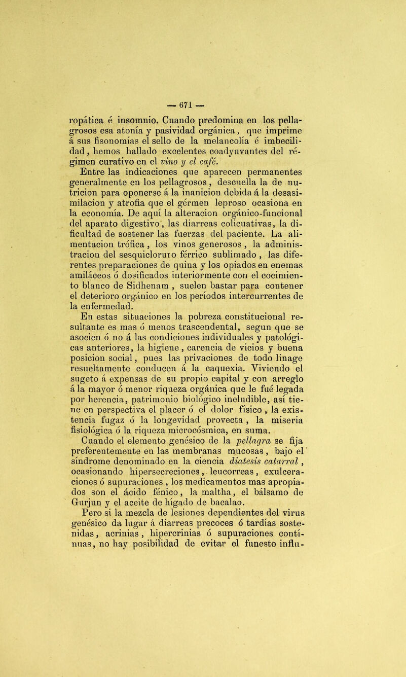 ropática é insomnio. Cuando predomina en los pella- grosos esa atonía y pasividad orgánica, que imprime á sus fisonomías el sello de la melancolía é imbecili- dad , liemos hallado excelentes coadyuvantes del ré- gimen curativo en el vino y el café. Entre las indicaciones que aparecen permanentes generalmente en los pellagrosos, descuella la de nu- trición para oponerse á la inanición debida á la desasi- milacion y atrofia que el germen leproso ocasiona en la economía. De aquí la alteración orgáuico-funcional del aparato digestivo, las diarreas colicuativas, la di- ficultad de sostener las fuerzas del paciente. La ali- mentación trófica , los vinos generosos , la adminis- tración del sesquicloruro férrico sublimado , las dife- rentes preparaciones de quina y los opiados en enemas amiláceos ó dosificados interiormente con el cocimien- to blanco de Sidhenam , suelen bastar para contener el deterioro orgánico en los períodos intercurrentes de la enfermedad. En estas situaciones la pobreza constitucional re- sultante es mas ó menos trascendental, según que se asocien ó no á las condiciones individuales y patológi- cas anteriores, la higiene, carencia de vicios y buena posición social, pues las privaciones de todo linage resueltamente conducen á la caquexia. Viviendo el sugeto á expensas de su propio capital y con arreglo á la mayor ó menor riqueza orgánica que le fue legada por herencia, patrimonio biológico ineludible, así tie- ne en perspectiva el placer ó el dolor físico , la exis- tencia fugaz ó la longevidad provecta , la miseria fisiológica ó la riqueza microcósmica, en suma. Cuando el elemento genésico de la pellagra se fija preferentemente en las membranas mucosas, bajo el síndrome denominado en la ciencia diátesis catarral , ocasionando hipersecreciones , leucorreas , exulcera- ciones ó supuraciones , los medicamentos mas apropia- dos son el ácido fénico, la maltha, el bálsamo de Gurjun y el aceite de hígado de bacalao. Pero si la mezcla de lesiones dependientes del virus genésico da lugar á diarreas precoces ó tardías soste- nidas , acrinias , hipercrinias ó supuraciones conti- nuas, no hay posibilidad de evitar el funesto influ-