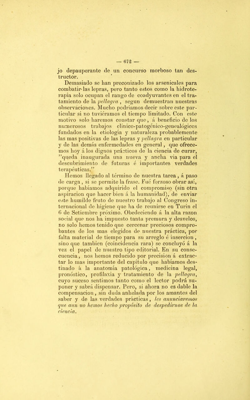 jo depauperante de un concurso morboso tan des- tructor. Demasiado se lian preconizado los arsenicales para combatirlas lepras, pero tanto estos como la hidrote- rapia solo ocupan el rango de coadyuvantes en el tra- tamiento de la pellagra , según demuestran nuestras observaciones. Mucho podríamos decir sobre este par- ticular si no tuviéramos el tiempo limitado. Con este motivo solo haremos constar que, á beneficio de los numerosos trabajos clínico-patogénico-genealógicos fundados en la etiología y naturaleza probablemente las mas positivas de las lepras y pellagra en particular y de las demás enfermedades en general, que ofrece- mos hoy á los dignos prácticos de la ciencia de curar, ”queda inaugurada una nueva y ancha via para el descubrimiento de futuras é importantes verdades terapéuticas.” Hemos llegado al término de nuestra tarea, á paso de carga , si se permite la frase. Fue forzoso obrar así, porque habíamos adquirido el compromiso (sin otra aspiración que hacer bien á la humanidad), de enviar este humilde fruto de nuestro trabajo al Congreso in- ternacional de higiene que ha de reunirse en Turin el 6 de Setiembre próximo. Obedeciendo á la alta razón social que nos ha impuesto tanta premura y desvelos, no solo hemos tenido que cercenar preciosos compro- bantes de los mas elegidos de nuestra práctica, por falta material de tiempo para su arreglo é inserción , sino que también (coincidencia rara) se concluyó á la vez el papel de nuestro tipo editorial. En su conse- cuencia , nos hemos reducido por precisión á extrac- tar lo mas importante del capítulo que habíamos des- tinado á la anatomía patológica, medicina legal, pronóstico, profilaxia y tratamiento de la pellagra, cuyo suceso sentimos tanto como el lector podrá su- poner y sabrá dispensar. Pero, si ahora no es dable la compensación , sin duda anhelada por los amantes del saber y de las verdades prácticas, ¡es anunciaremos que aun no hemos hecho propósito de despedirnos de la ciencia.