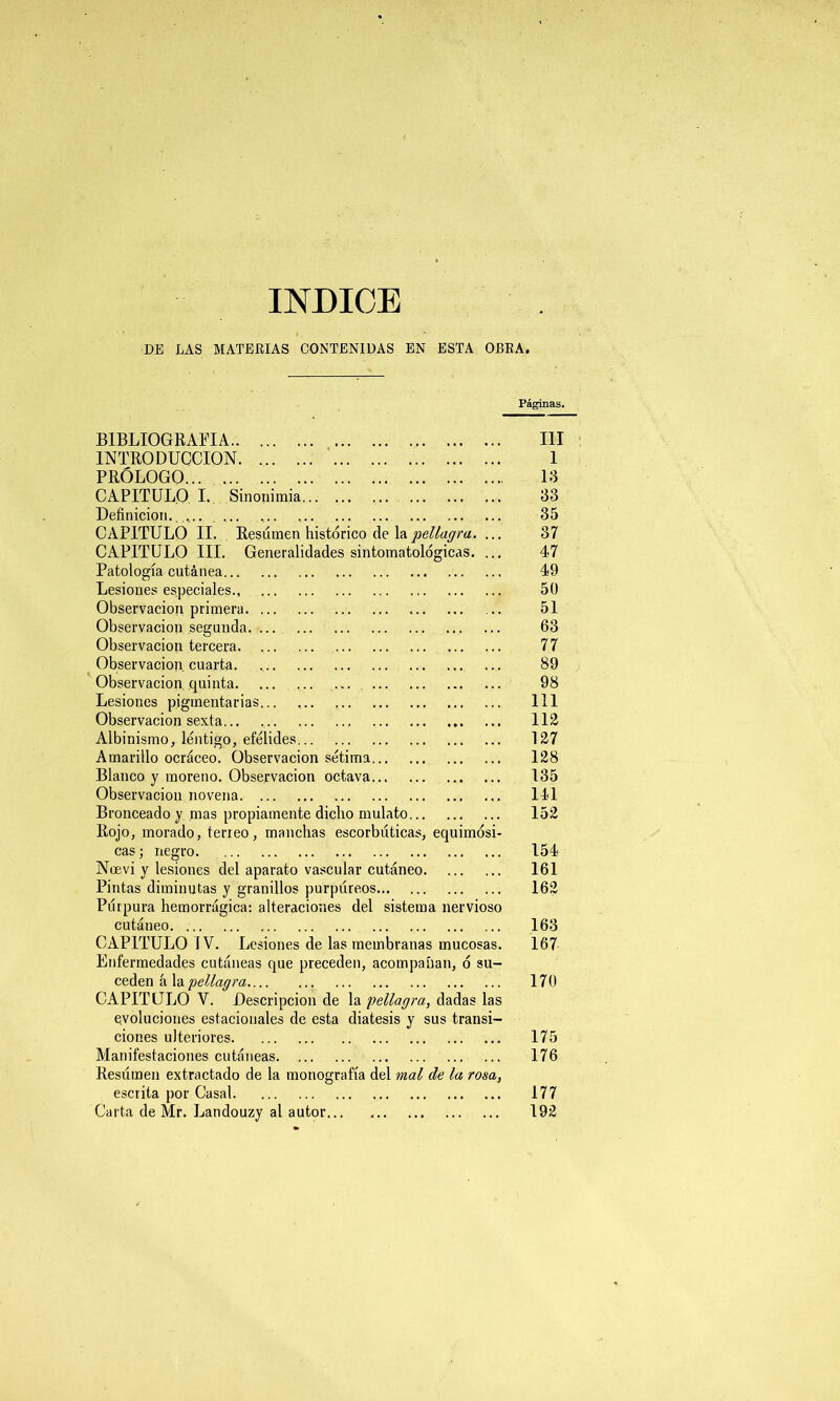 INDICE DE LAS MATERIAS CONTENIDAS EN ESTA OBRA. Páginas. BIBLIOGRAFIA III INTRODUCCION 1 PRÓLOGO 13 CAPITULO I. Sinonimia 33 Definición. .... ... 35 CAPITULO II. Resumen histórico de lapellagra. ... 37 CAPITULO III. Generalidades sintomatológicas. ... 47 Patología cutánea 49 Lesiones especiales 50 Observación primera 51 Observación segunda, 63 Observación tercera 77 Observación cuarta. 89 Observación quinta 98 Lesiones pigmentarias 111 Observación sexta 112 Albinismo, lentigo, efélides ... 127 Amarillo ocráceo. Observación sétima 128 Blanco y moreno. Observación octava 135 Observación novena ... 141 Bronceado y mas propiamente dicho mulato 152 Rojo, morado, terreo, manchas escorbúticas, equimósi- cas; negro 154 Noevi y lesiones del aparato vascular cutáneo 161 Pintas diminutas y granillos purpúreos 162 Púrpura hemorrágica: alteraciones del sistema nervioso cutáneo 163 CAPITULO IV. Lesiones de las membranas mucosas. 167 Enfermedades cutáneas que preceden, acompañan, ó su- ceden á la pellagra 170 CAPITULO V. Descripción de la pellagra, dadas las evoluciones estacionales de esta diátesis y sus transi- ciones ulteriores 175 Manifestaciones cutáneas 176 Resúmen extractado de la monografía del mal de la rosa, escrita por Casal 177 Carta de Mr. Landouzy al autor 192