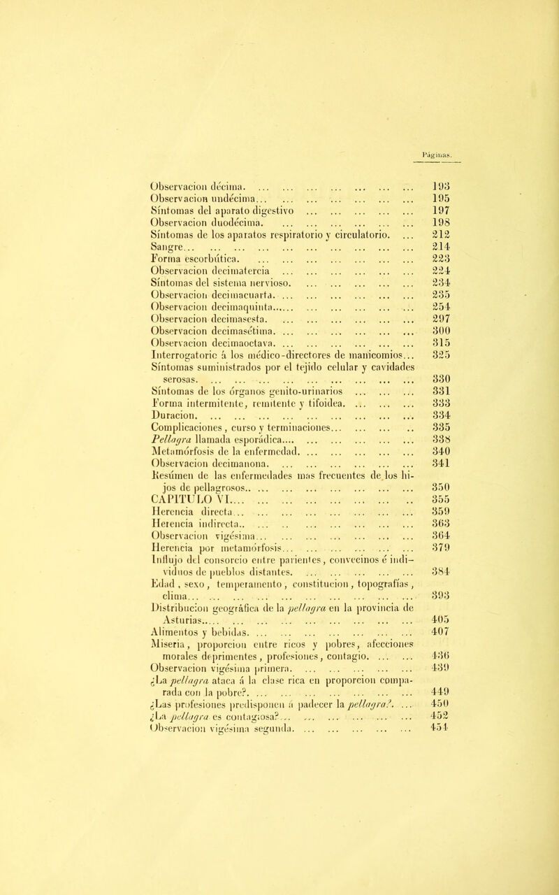 Pág iiias. Observación décima 193 Observación undécima 195 Síntomas del aparato digestivo 197 Observación duodécima 198 Síntomas de los aparatos respiratorio y circulatorio. ... 212 Sangre 214 Forma escorbútica 22o Observación decimatefcia 224 Síntomas del sistema nervioso 234 Observación decimacuarta 235 Observación decimaquinta 254 Observación deeimasesta 297 Observación decimasétima 300 Observación decimaoctava 315 Interrogatorio á los médico-directores de manicomios... 325 Síntomas suministrados por el tejido celular y cavidades serosas 330 Síntomas de los órganos genito-urinarios 331 Forma intermitente, remitente y tifoidea 333 Duración 334 Complicaciones , curso y terminaciones 335 Pellagra llamada esporádica 338 Metamorfosis de la enfermedad 340 Observación decimanona 341 Kesúmen de las enfermedades mas frecuentes de.los hi- jos de pellagrosos.. 350 CAPITULO VI 355 Herencia directa 359 Herencia indirecta 363 Observación vigésima 364 Herencia por metamorfosis 379 Intlujo del consorcio entre parientes, convecinos é indi- viduos de pueblus distantes 384 Edad, sexo, temperamento, constitución, topografías, clima... 893 Distribución geográfica déla pellagra en la provincia de Asturias 405 Alimentos y bebidas 407 Miseria, proporción entre ricos y pobres, afecciones morales deprimentes, profesiones, contagio 436 Observación vigésima primera 439 ¿La pellagra ataca á la clase rica en proporción compa- rada con la pobre? 449 ¿Las profesiones predisponen á padecer la pellagra?. ... 450 ¿La pellagra es contagiosa?... 452 Observación vigésima segunda 454