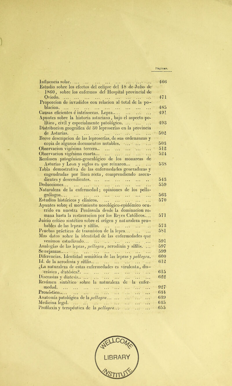 Páginas. Influencia solar ...» 466 Estudio sobre los efectos del eclipse del 18 de Julio de 1860, sobre los enfermos del Hospital provincial de Oviedo 471 Proporción de invadidos con relación al total de la po- blación 485 Causas eficientes é intrínsecas. Lepra 491 Apuntes sobre la historia asturiana, bajo el aspecto'po- lítico , civil y especialmente patológico 493 Distribución geográfica dé 30 leproserías en la provincia de Asturias 502 Breve descripción de las leproserías, de sus ordenanzas y copia de algunos documentos notables 503 Observación vigésima tercera 512 Observación vigésima cuarta 524 Resumen patogénieo-genealógico de los monarcas de Asturias y León y siglos en que reinaron 538 Tabla demostrativa de las enfermedades generadoras y engendradas por línea recta, comprendiendo ascen- dientes y descendientes 543 Deducciones 559 Naturaleza de la enfermedad ■ opiniones de los pella- grólogos 563 Estudios históricos y clínicos 570 Apuntes sobre el movimiento nosológico-epidémico ocu- rrido en nuestra Península desde la dominación ro- mana hasta la restauración por los Reyes Católicos.... 571 Juicio crítico sintético sobre el origen y naturaleza pro- bables de las lepras y sífilis 573 Pruebas prácticas de trasmisión de la lepra 581 Mas datos sobre la identidad de las enfermedades que venimos estudiando 591 Analogías de las lepras, pellagra, acrodinia y sífilis. ... 597 Semejanzas 599 Diferencias. Identidad semiótica de las lepras y pellagra. 600 Id. de la acrodinia y sífilis 612 ¿La naturaleza de estas enfermedades es virulenta, dis— crásica , diatésica? 615 Discrasias y diátesis 622 Resumen sintético sobre la naturaleza de la enfer- medad 927 Pronóstico 634 Anatomía patológica de lapellagra 639 Medicina legal 645 Profilaxia y terapéutica de la pellagra 655