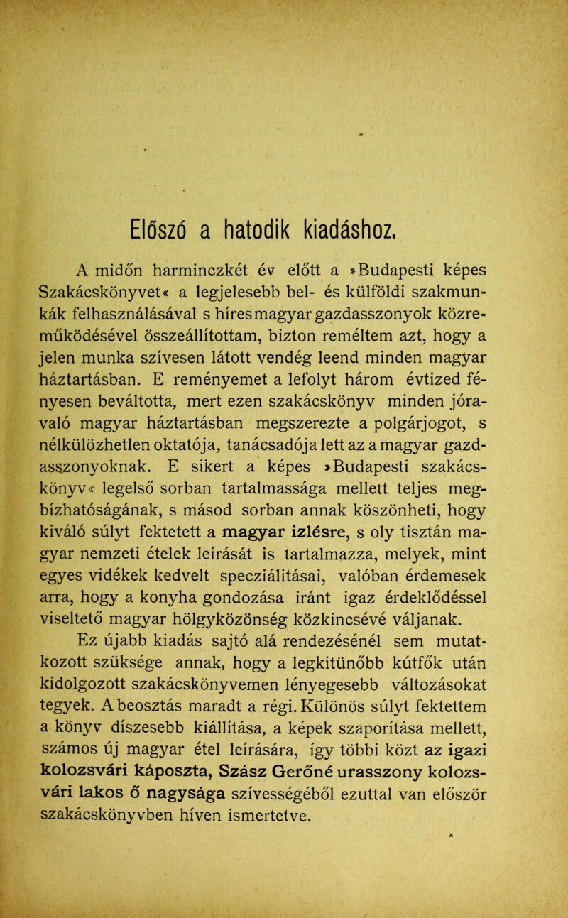 Előszó a hatodik kiadáshoz. A midőn harminczkét év előtt a »Budapesti képes Szakácskönyvet« a legjelesebb bel- és külföldi szakmun- kák felhasználásával s híres magyar gazdasszony ok közre- működésével összeállítottam, bizton reméltem azt, hogy a jelen munka szívesen látott vendég leend minden magyar háztartásban. E reményemet a lefolyt három évtized fé- nyesen beváltotta, mert ezen szakácskönyv minden jóra- való magyar háztartásban megszerezte a polgárjogot, s nélkülözhetlen oktatója, tanácsadója lett az a magyar gazd- asszonyoknak. E sikert a képes »Budapesti szakács- könyv« legelső sorban tartalmassága mellett teljes meg- bízhatóságának, s másod sorban annak köszönheti, hogy kiváló súlyt fektetett a magyar ízlésre, s oly tisztán ma- gyar nemzeti ételek leírását is tartalmazza, melyek, mint egyes vidékek kedvelt specziálitásai, valóban érdemesek arra, hogy a konyha gondozása iránt igaz érdeklődéssel viseltető magyar hölgyközönség közkincsévé váljanak. Ez újabb kiadás sajtó alá rendezésénél sem mutat- kozott szüksége annak, hogy a legkitűnőbb kútfők után kidolgozott szakácskönyvemen lényegesebb változásokat tegyek. A beosztás maradt a régi. Különös súlyt fektettem a könyv díszesebb kiállítása, a képek szaporítása mellett, számos új magyar étel leírására, így többi közt az igazi kolozsvári káposzta, Szász Gerőné úrasszony kolozs- vári lakos ő nagysága szívességéből ezúttal van először szakácskönyvben híven ismertetve.