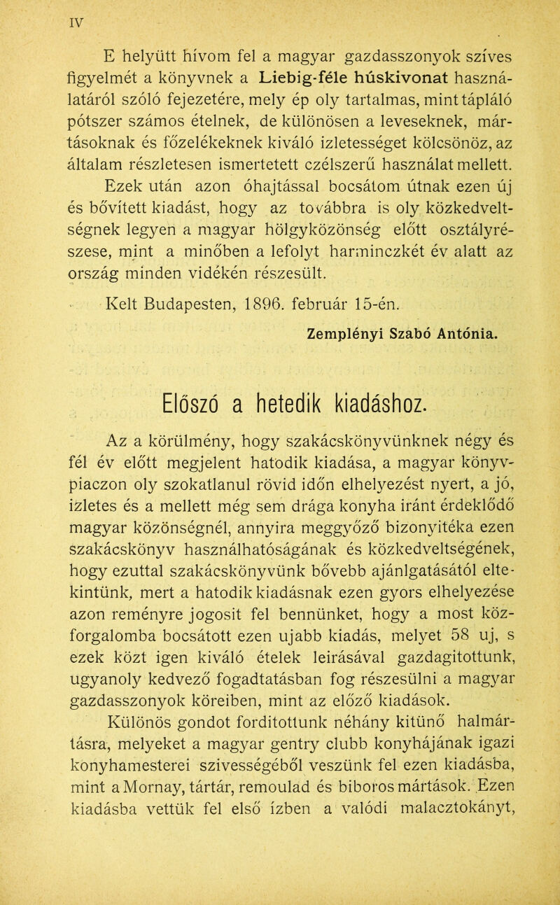 E helyütt hívom fel a magyar gazdasszonyok szíves figyelmét a könyvnek a Liebig-féle húskivonat haszná- latáról szóló fejezetére, mely ép oly tartalmas, mint tápláló pótszer számos ételnek, de különösen a leveseknek, már- tásoknak és főzelékeknek kiváló ízletességet kölcsönöz, az általam részletesen ismertetett czélszerű használat mellett. Ezek után azon óhajtással bocsátom útnak ezen új és bővített kiadást, hogy az továbbra is oly közkedvelt- ségnek legyen a magyar hölgyközönség előtt osztályré- szese, mint a minőben a lefolyt harminczkét év alatt az ország minden vidékén részesült. Kelt Budapesten, 1896. február 15-én. Zemplényi Szabó Antónia. Előszó a hetedik kiadáshoz. Az a körülmény, hogy szakácskönyvünknek négy és fél év előtt megjelent hatodik kiadása, a magyar könyv- piaczon oly szokatlanul rövid időn elhelyezést nyert, a jó, ízletes és a mellett még sem drága konyha iránt érdeklődő magyar közönségnél, annyira meggyőző bizonyitéka ezen szakácskönyv használhatóságának és közkedveltségének, hogy ezúttal szakácskönyvünk bővebb ajánlgatásától elte- kintünk, mert a hatodik kiadásnak ezen gyors elhelyezése azon reményre jogosít fel bennünket, hogy a most köz- forgalomba bocsátott ezen újabb kiadás, melyet 58 uj, s ezek közt igen kiváló ételek leírásával gazdagítottunk, ugyanoly kedvező fogadtatásban fog részesülni a magyar gazdasszonyok köreiben, mint az előző kiadások. Különös gondot fordítottunk néhány kitűnő halmár- tásra, melyeket a magyar gentry clubb konyhájának igazi konyhamesterei szívességéből veszünk fel ezen kiadásba, mint aMornay, tártár, remoulad és bíboros mártások. Ezen kiadásba vettük fel első ízben a valódi malacztokányt,