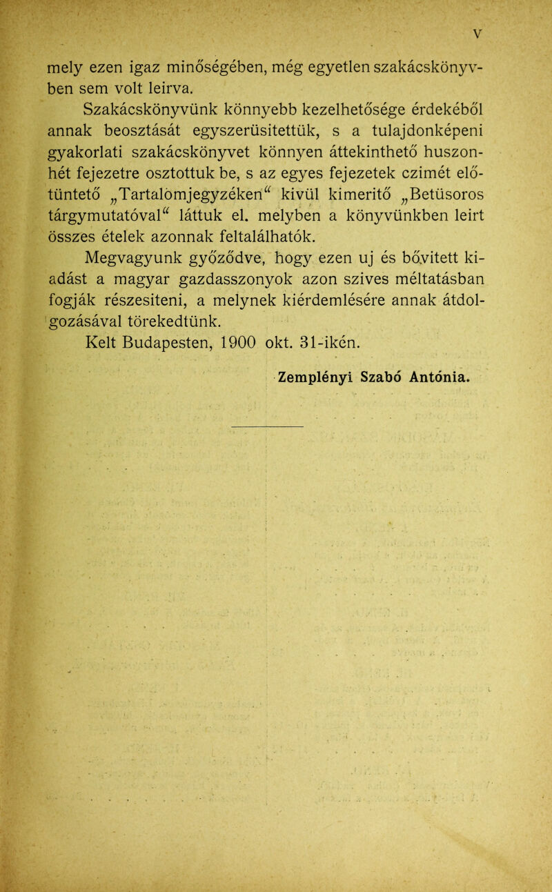 mely ezen igaz minőségében, még egyetlen szakácskönyv- ben sem volt leírva. Szakácskönyvünk könnyebb kezelhetősége érdekéből annak beosztását egyszerűsítettük, s a tulajdonképeni gyakorlati szakácskönyvet könnyen áttekinthető huszon- hét fejezetre osztottuk be, s az egyes fejezetek czimét elő- tüntető „Tartalomjegyzéken^ kívül kimerítő „Betüsoros tárgymutatóval“ láttuk el. melyben a könyvünkben leirt összes ételek azonnak feltalálhatok. Megvagyunk győződve, hogy ezen uj és bővített ki- adást a magyar gazdasszonyok azon szives méltatásban fogják részesíteni, a melynek kiérdemlésére annak átdol- gozásával törekedtünk. Kelt Budapesten, 1900 okt. 31-ikén. Zemplényi Szabó Antónia.