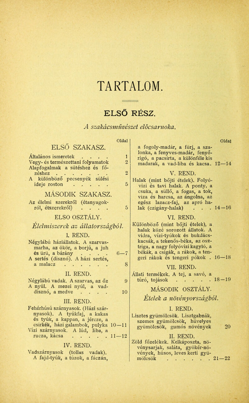 TARTALOM ELSŐ RÉSZ. A szakácsművészet előcsarnoka. Oldal ELSŐ SZAKASZ. Általános ismeretek .... 1 Vegy- és természettani folyamatok 2 Alapfogalmak a sütéshez és fő- zéshez 2 A különböző pecsenyék sülési ideje roston 5 MÁSODIK SZAKASZ. Az élelmi szerekről (étanyagok- ról, étszerekről) .... 5 ELSŐ OSZTÁLY. Élelmiszerek az állatországból. 1. REND. Négylábú háziállatok. A szarvas- marha, az ökör, a borjú, a juh és ürü, a bárány .... 6—7 A sertés (disznó). A házi sertés, a malacz 8 II. REND. Négylábú vadak. A szarvas, az őz 9 A nyúl. A mezei nyúl, a vad- disznó, a medve .... 10 III. REND. Fehérhúsú szárnyasok. (Házi szár- nyasok). A tyúkfaj, a kakas és tyúk, a kappan, a jércze, a csirkék, házi galambok, pulyka 10—11 Vízi szárnyasok. A lúd, liba, a rucza, kácsa 11 —12 IV. REND. Vadszárnyasok (tollas vadak). A fajd-tyúk, a túzok, a fáczán, Oldal a fogoly-madár, a fürj, a sza- lonka, a fenyves-madár, fenyő- rigó, apacsirta, a különféle kis madarak, a vad-liba és kacsa. 12—14 V. REND. Halak (mint böjti ételek). Folyó- vízi és tavi halak. A ponty, a csuka, a süllő, a fogas, a tok, viza és harcsa, az ángolna, az egész lazacz-faj, az apró ha- lak (czigány-halak) . . . 14 — 16 VI. REND. Különböző (mint böjti ételek), a halak közé sorozott állatok. A vidra, vízi-tyúkok és bukdács- kacsák, a tekenős-béka, az osz- triga, a nagy folyóvízi kagyló, a békák, a csigák, a rákok, a ten- geri rákok és tengeri pókok . 16—18 VII. REND. Állati termékek. A tej, a savó, a túró, tojások 18 — 19 MÁSODIK OSZTÁLY. Etelek a növény országból. I. REND. Lisztes gyümölcsök. Lisztgabnák, szemes gyümölcsök, hüvelyes gyümölcsök, gumós növények 20 II. REND. Zöld főzelékek. Kelkáposzta, nö- vénysarjak, saláta, gyökér-nö- vények, húsos, leves kerti gyü- mölcsök 21—22
