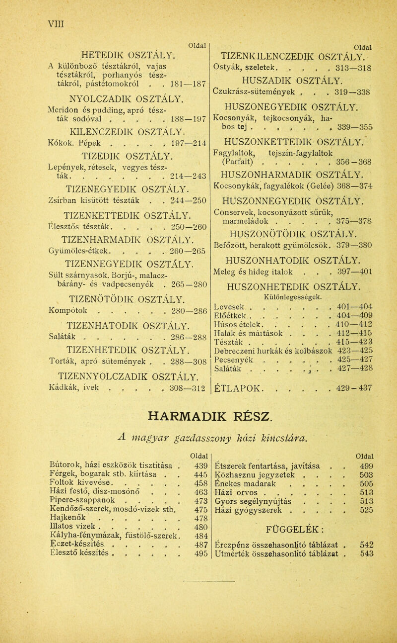 Oldal HETEDIK OSZTÁLY. A különböző tésztákról, vajas tésztákról, porhanyós tész- tákról, pástétomokról . . 181—187 NYOLCZADIK OSZTÁLY. Meridon és pudding, apró tész- ták sodóval 188—197 KILENCZEDIK OSZTÁLY. Kókok. Pépek . . . . , 197—214 TIZEDIK OSZTÁLY. Lepények, rétesek, vegyes tész- ták. ....... 214—243 TIZENEGYEDIK OSZTÁLY. Zsírban kisütött tészták . . 244—250 TIZENKETTEDIK OSZTÁLY. Élesztős tészták 250—260 TIZENHARMADIK OSZTÁLY. Gyümölcs-étkek. .... 260—265 TIZENNEGYEDIK OSZTÁLY. Sült szárnyasok. Borjú-, malacz- bárány- és vadpecsenyék . 265—280 TIZENÖTÖDIK OSZTÁLY. Kompotok 280—286 TIZENHATODIK OSZTÁLY. Saláták 286—288 TIZENHETEDIK OSZTÁLY. Torták, apró sütemények . . 288—308 TIZENNYOLCZADIK OSZTÁLY. Kádkák, ívek ..... 308—312 Oldal TIZENKILENCZEDIK OSZTÁLY. Ostyák, szeletek 313—318 HUSZADIK OSZTÁLY. Czukrász-sütemények . . . 319—338 HUSZONEGYEDIK OSZTÁLY. Kocsonyák, tejkocsonyák, ha- bos tej 339—355 HUSZONKETTEDIK OSZTÁLY. Fagylaltok, tejszín-fagylaltok (Parfait) . . . . . .356-368 HUSZONHARMADIK OSZTÁLY. Kocsonykák, fagyalékok (Gelée) 368—374 HUSZONNEGYEDIK OSZTÁLY. Conservek, kocsonyázott sűrűk, marmeládok ..... 375—378 HUSZONÖTÖDIK OSZTÁLY. Befőzött, berakott gyümölcsök. 379—380 HUSZONHATODIK OSZTÁLY. Meleg és hideg italok . . . 397—401 HUSZONHETEDIK OSZTÁLY. Különlegességek. Levesek 401—404 Előétkek ....... 404—409 Húsos ételek 410—412 Halak és mái tások .... 412—415 Tészták 415—423 Debreczeni hurkák és kolbászok 423—425 Pecsenyék 425—427 Saláták j . . 427—428 ÉTLAPOK 429-437 HARMADIK RÉSZ. A magyar gazdasszony házi kincstára. Oldal Bútorok, házi eszközök tisztítása . 439 Férgek, bogarak stb. kiirtása . . 445 Foltok kivevése 458 Házi festő, dísz-mosónő . . . 463 Pipere-szappanok 473 Kendőző-szerek, mosdó-vizek stb. 475 Hajkenők 478 Illatos vizek 480 Kályha-fénymázak, füstölő-szerek. 484 Eczet-készítés 487 Élesztő készítés 495 Oldal Étszerek fentartása, javítása . . 499 Közhasznú jegyzetek .... 503 Énekes madarak 505 Házi orvos 513 Gyors segélynyújtás . . . . 513 Házi gyógyszerek 525 FÜGGELÉK: Érczpénz összehasonlító táblázat . 542 Utmérték összehasonlító táblázat . 543