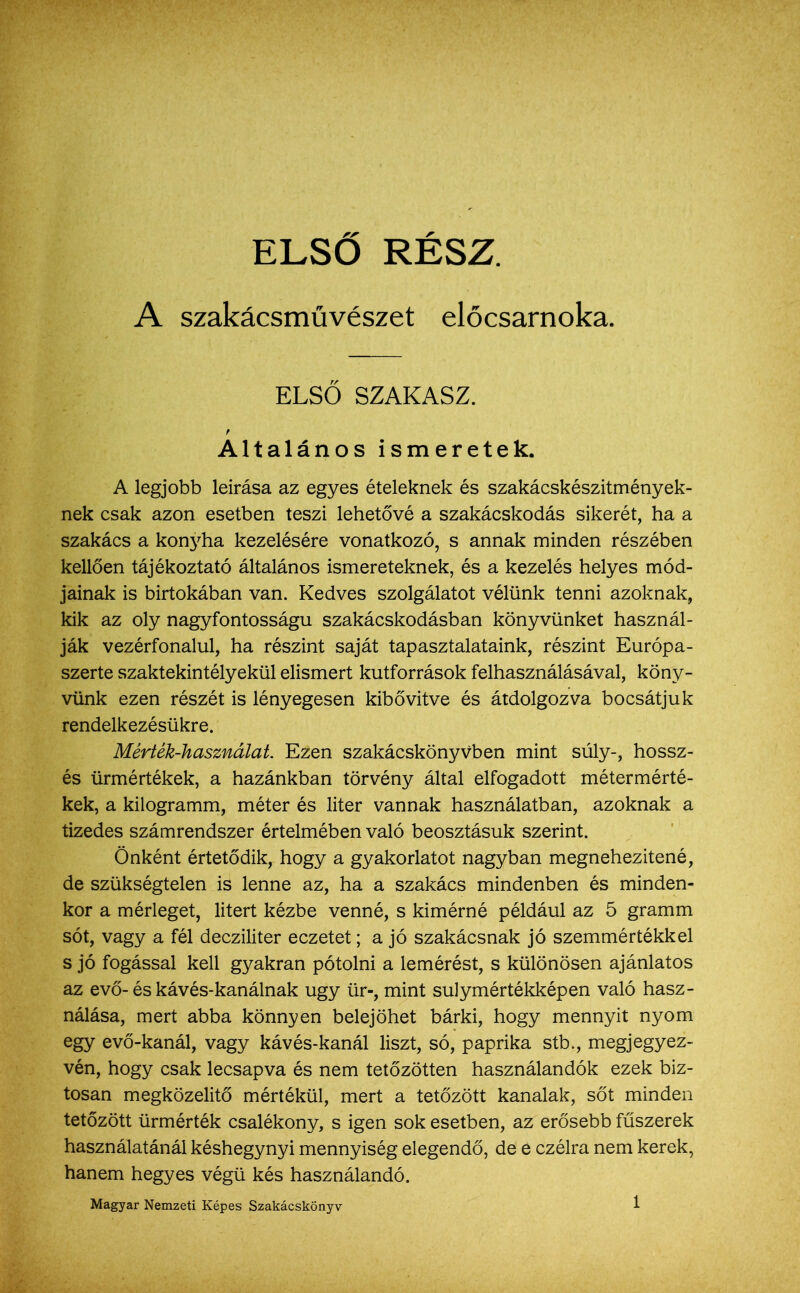 ELSŐ RÉSZ. A szakácsművészet előcsarnoka. ELSŐ SZAKASZ. Általános ismeretek. A legjobb leírása az egyes ételeknek és szakácskészitményék- nek csak azon esetben teszi lehetővé a szakácskodás sikerét, ha a szakács a konyha kezelésére vonatkozó, s annak minden részében kellően tájékoztató általános ismereteknek, és a kezelés helyes mód- jainak is birtokában van. Kedves szolgálatot vélünk tenni azoknak, kik az oly nagyfontosságu szakácskodásban könyvünket használ- ják vezérfonalul, ha részint saját tapasztalataink, részint Európa- szerte szaktekintélyekül elismert kutforrások felhasználásával, köny- vünk ezen részét is lényegesen kibővítve és átdolgozva bocsátjuk rendelkezésükre. Mérték-használat. Ezen szakácskönyvben mint súly-, hossz- és ürmértékek, a hazánkban törvény által elfogadott métermérté- kek, a kilogramm, méter és liter vannak használatban, azoknak a tizedes számrendszer értelmében való beosztásuk szerint. Önként értetődik, hogy a gyakorlatot nagyban megnehezítené, de szükségtelen is lenne az, ha a szakács mindenben és minden- kor a mérleget, litert kézbe venné, s kimérné például az 5 gramm sót, vagy a fél decziliter eczetet; a jó szakácsnak jó szemmértékkel s jó fogással kell gyakran pótolni a lemérést, s különösen ajánlatos az evő-és kávés-kanálnak úgy ür-, mint súly mértékképen való hasz- nálása, mert abba könnyen belejöhet bárki, hogy mennyit nyom egy evő-kanál, vagy kávés-kanál liszt, só, paprika stb., megjegyez- vén, hogy csak lecsapva és nem tetőzötten használandók ezek biz- tosan megközelítő mértékül, mert a tetőzött kanalak, sőt minden tetőzött ürmérték csalékony, s igen sok esetben, az erősebb fűszerek használatánál késhegynyi mennyiség elegendő, de é czélra nem kerek, hanem hegyes végű kés használandó. Magyar Nemzeti Képes Szakácskönyv