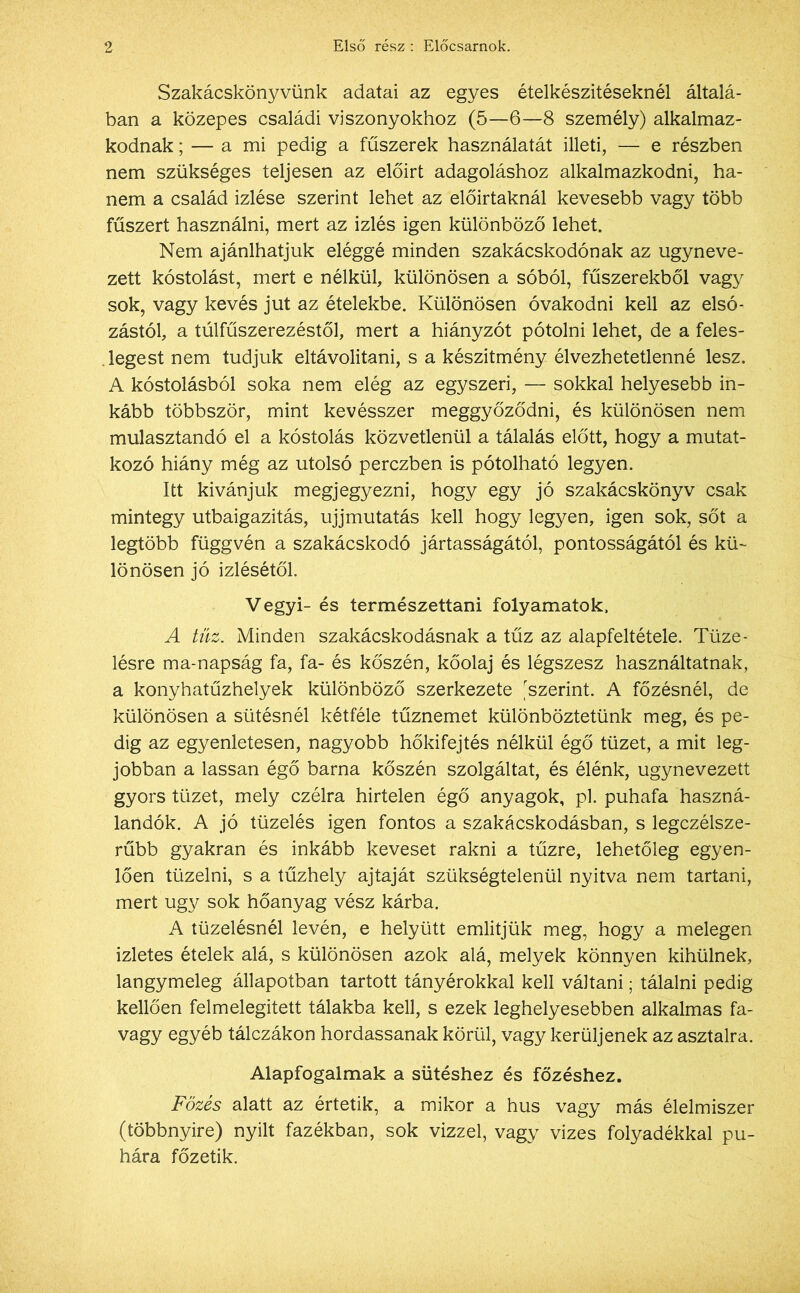 Szakácskönyvünk adatai az egyes ételkészítéseknél általá- ban a közepes családi viszonyokhoz (5—6—8 személy) alkalmaz- kodnak ; — a mi pedig a fűszerek használatát illeti, — e részben nem szükséges teljesen az előirt adagoláshoz alkalmazkodni, ha- nem a család Ízlése szerint lehet az előírtaknál kevesebb vagy több fűszert használni, mert az Ízlés igen különböző lehet. Nem ajánlhatjuk eléggé minden szakácskodónak az úgyneve- zett kóstolást, mert e nélkül, különösen a sóból, fűszerekből vagy sok, vagy kevés jut az ételekbe. Különösen óvakodni kell az elsó- zástól, a túlfűszerezéstől, mert a hiányzót pótolni lehet, de a feles- legest nem tudjuk eltávolítani, s a készítmény élvezhetetlenné lesz. A kóstolásból soka nem elég az egyszeri, — sokkal helyesebb in- kább többször, mint kevésszer meggyőződni, és különösen nem mulasztandó el a kóstolás közvetlenül a tálalás előtt, hogy a mutat- kozó hiány még az utolsó perczben is pótolható legyen. Itt kívánjuk megjegyezni, hogy egy jó szakácskönyv csak mintegy útbaigazítás, ujjmutatás kell hogy legyen, igen sok, sőt a legtöbb függvén a szakácskodó jártasságától, pontosságától és kü- lönösen jó Ízlésétől. Vegyi- és természettani folyamatok. A tűz. Minden szakácskodásnak a tűz az alapfeltétele. Tüze- lésre ma-napság fa, fa- és kőszén, kőolaj és légszesz használtatnak, a konyhatűzhelyek különböző szerkezete 'szerint. A főzésnél, de különösen a sütésnél kétféle tűznemet különböztetünk meg, és pe- dig az egyenletesen, nagyobb hőkifejtés nélkül égő tüzet, a mit leg- jobban a lassan égő barna kőszén szolgáltat, és élénk, úgynevezett gyors tüzet, mely czélra hirtelen égő anyagok, pl. puhafa haszná- landók. A jó tüzelés igen fontos a szakácskodásban, s legczélsze- rűbb gyakran és inkább keveset rakni a tűzre, lehetőleg egyen- lően tüzelni, s a tűzhely ajtaját szükségtelenül nyitva nem tartani, mert úgy sok hőanyag vész kárba. A tüzelésnél lévén, e helyütt említjük meg, hogy a melegen ízletes ételek alá, s különösen azok alá, melyek könnyen kihűlnek, langymeleg állapotban tartott tányérokkal kell váltani; tálalni pedig kellően felmelegitett tálakba kell, s ezek leghelyesebben alkalmas fa- vagy egyéb tálczákon hordassanak körül, vagy kerüljenek az asztalra. Alapfogalmak a sütéshez és főzéshez. Főzés alatt az értetik, a mikor a hús vagy más élelmiszer (többnyire) nyilt fazékban, sok vízzel, vagy vizes folyadékkal pu- hára főzetik.
