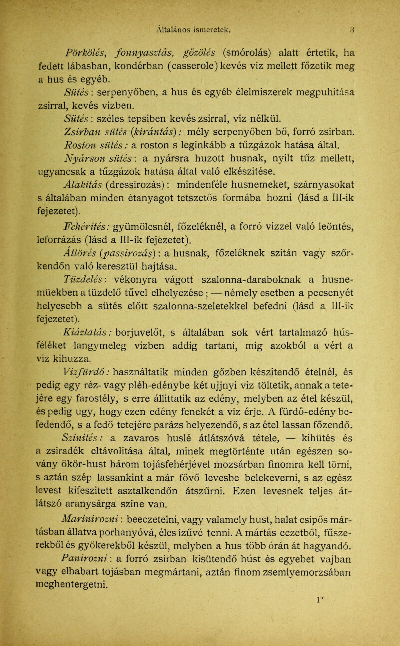 Pörkölés, fonnyasztás, gőzölés (smórolás) alatt értetik, ha fedett lábasban, kondérban (casserole) kevés viz mellett főzetik meg a hús és egyéb. Sütés: serpenyőben, a hús és egyéb élelmiszerek megpuhitása zsírral, kevés vízben. Sütés: széles tepsiben kevés zsírral, viz nélkül. Zsírban sütés {kirántás): mély serpenyőben bő, forró zsírban. Roston sütés: a roston s leginkább a tűzgázok hatása által. Nyárson sütés: a nyársra húzott húsnak, nyílt tűz mellett, ugyancsak a tűzgázok hatása által való elkészítése. Alakítás (dressirozás): mindenféle husnemeket, szárnyasokat s általában minden étanyagot tetszetős formába hozni (lásd a Ill-ik fejezetet). Fehérítés: gyümölcsnél, főzeléknél, a forró vízzel való leöntés, leforrázás (lásd a Ill-ik fejezetet). Áttörés (passirozás): a húsnak, főzeléknek szitán vagy szőr- kendőn való keresztül hajtása. Tüzdelés: vékonyra vágott szalonna-daraboknak a husne- müekben a tűzdelő tűvel elhelyezése • — némely esetben a pecsenyét helyesebb a sütés előtt szalonna-szeletekkel befedni (lásd a 111-ik fejezetet). Kiáztatás: borjuvelőt, s általában sok vért tartalmazó hús- féléket langymeleg vízben addig tartani, mig azokból a vért a viz kihúzza. Vízfürdő: használtatik minden gőzben készítendő ételnél, és pedig egy réz- vagy pléh-edénybe két ujjnyi viz töltetik, annak a tete- jére egy farostély, s erre állittatik az edény, melyben az étel készül, éspedig úgy, hogy ezen edény fenekét a viz érje. A fürdő-edény be- fedendő, s a fedő tetejére parázs helyezendő, s az étel lassan főzendő. Szinités: a zavaros husié átlátszóvá tétele, — kihütés és a zsiradék eltávolítása által, minek megtörténte után egészen so- vány ökör-hust három tojásfehérjével mozsárban finomra kell törni, s aztán szép lassankint a már fövő levesbe belekeverni, s az egész levest kifeszitett asztalkendőn átszűrni. Ezen levesnek teljes át- látszó aranysárga színe van. Marinirozni: beeczetelni, vagy valamely húst, halat csípős már- tásban állatva porhanyóvá, éles ízűvé tenni. A mártás eczetből, fűsze- rekből és gyökerekből készül, melyben a hús több órán át hagyandó. Panirozni: a forró zsírban kisütendő húst és egyebet vajban vagy elhabart tojásban megmártani, aztán finom zsemlyemorzsában meghentergetni. 1
