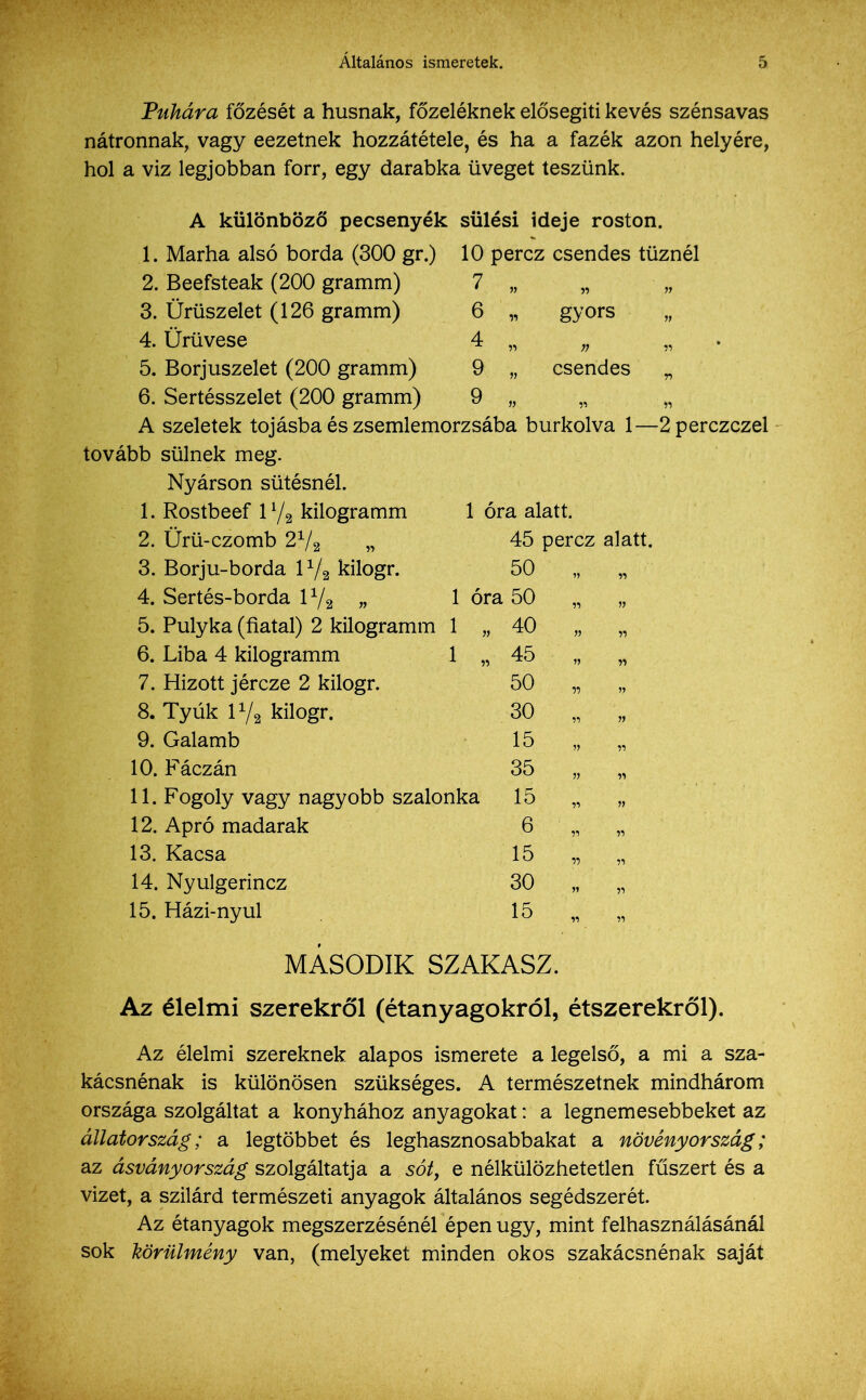 Tubára főzését a húsnak, főzeléknek elősegíti kevés szénsavas nátronnak, vagy eezetnek hozzátétele, és ha a fazék azon helyére, hol a víz legjobban forr, egy darabka üveget teszünk. 1. 2. 3. 4. 5. 6. A tovább 1. 2. 3. 4. 5. 6. 7. 8. 9. 10. 11. 12. 13. 14. 15. A különböző pecsenyék sülési ideje roston. Marha alsó borda (300 gr.) 10 perez csendes tűznél Beefsteak (200 gramm) gyors csendes 1 óra alatt. 45 perez alatt. 50 i „ 1 óra 50 Ürüszelet (126 gramm) Ürüvese Borjuszelet (200 gramm) Sertésszelet (200 gramm) szeletek tojásba és zsemlemorzsába burkolva 1 sülnek meg. Nyárson sütésnél. Rostbeef 1l/2 kilogramm Ürü-czomb 2x/2 „ Borjú-borda 11/2 kilogr. Sertés-borda 11/2 „ Pulyka (fiatal) 2 kilogramm 1 „ Liba 4 kilogramm 1 „ Hízott jércze 2 kilogr. Tyúk iya kilogr. Galamb Fáczán Fogoly vagy nagyobb szalonka Apró madarak Kacsa Nyulgerincz Házi-nyul -2 perczczel 40 45 50 30 15 35 15 6 15 30 15 MÁSODIK SZAKASZ. Az élelmi szerekről (étanyagokról, étszerekről). Az élelmi szereknek alapos ismerete a legelső, a mi a sza- kácsnénak is különösen szükséges. A természetnek mindhárom országa szolgáltat a konyhához anyagokat: a legnemesebbeket az állatország; a legtöbbet és leghasznosabbakat a növényország; az ásvány ország szolgáltatja a sóty e nélkülözhetetlen fűszert és a vizet, a szilárd természeti anyagok általános segédszerét. Az étanyagok megszerzésénél épen úgy, mint felhasználásánál sok körülmény van, (melyeket minden okos szakácsnénak saját