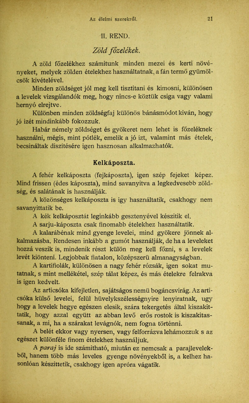 II. REND. Zöld főzelékek. A zöld főzelékhez számítunk minden mezei és kerti növé- nyeket, melyek zölden ételekhez használtatnak, a fán termő gyümöl- csök kivételével. Minden zöldséget jól meg kell tisztítani és kimosni, különösen a levelek vizsgálandók meg, hogy nincs-e köztük csiga vagy valami hernyó elrejtve. Különben minden zöldségfaj különös bánásmódot kíván, hogy jó izét mindinkább fokozzuk. Habár némely zöldséget és gyökeret nem lehet is főzeléknek használni, mégis, mint pótlék, emelik a jó ízt, valamint más ételek, becsináltak díszítésére igen hasznosan alkalmazhatók. Kelkáposzta. A fehér kelkáposzta (fejkáposzta), igen szép fejeket képez. Mind frissen (édes káposzta), mind savanyítva a legkedvesebb zöld- ség, és salátának is használják. A közönséges kelkáposzta is igy használtatik, csakhogy nem savanyittatik be. A kék kelkáposztát leginkább gesztenyével készítik el. A sarju-káposzta csak finomabb ételekhez használtatik. A kalarábénak mind gyenge levelei, mind gyökere jönnek al- kalmazásba. Rendesen inkább a gumót használják, de ha a leveleket hozzá veszik is, mindenik részt külön meg kell főzni, s a levelek levét kiönteni. Legjobbak fiatalon, középszerű almanagyságban. A kartifiolák, különösen a nagy fehér rózsák, igen sokat mu- tatnak, s mint mellékétel, szép tálat képez, és más ételekre felrakva is igen kedvelt. Az articsóka kifejletlen, sajátságos nemű bogáncsvirág. Az arti- csóka külső levelei, felül hüvelykszélességnyire lenyiratnak, úgy hogy a levelek hegye egészen elesik, szára tekergetés által kiszakit- tatik, hogy azzal együtt az abban levő erős rostok is kiszakitas- sanak, a mi, ha a szárakat levágnók, nem fogna történni. A belét ekkor vagy nyersen, vagy felforrázva lehámozzuk s az egészet különféle finom ételekhez használjuk. A paraj is ide számítható, miután ez nemcsak a paraj levelek- ből, hanem több más leveles gyenge növényekből is, a kelhez ha- sonlóan készíttetik, csakhogy igen apróra vágatik.