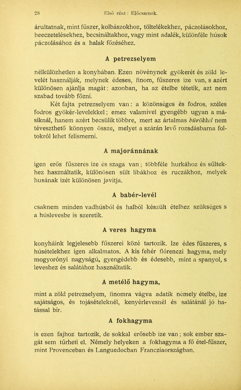 áruitatnak, mint fűszer, kolbászokhoz, töltelékekhez, páczolásokhoz, beeczetelésekhez, becsináltakhoz, vagy mint adalék, különféle húsok páczolásához és a halak főzéséhez. A petrezselyem nélkülözhetlen a konyhában. Ezen növénynek gyökerét és zöld le- velét használják, melynek édeses, finom, fűszeres íze van, s azért különösen ajánlja magát; azonban, ha az ételbe tétetik, azt nem szabad tovább főzni. Két fajta petrezselyem van: a közönséges és fodros, széles fodros gyökér-levelekkel; emez valamivel gyengébb ugyan a má- siknál, hanem azért becsülik többre, mert az ártalmas bürökkel nem téveszthető könnyen össze, melyet a szárán levő rozsdásbarna fol- tokról lehet felismerni. A majoránnának igen erős fűszeres íze és szaga van ; többféle hurkához és sültek- hez használtatik, különösen sült libákhoz és ruczákhoz, melyek húsának ízét különösen javítja. A babér-levél csaknem minden vadhúsból és halból készült ételhez szükséges s a húslevesbe is szeretik. A veres hagyma konyháink legjelesebb fűszerei közé tartozik. Ize édes fűszeres, s húsételekhez igen alkalmatos. A kis fehér flórenczi hagyma, mely mogyorónyi nagyságú, gyengédebb és édesebb, mint a spanyol, s leveshez és salátához használtatik. A metélő hagyma, mint a zöld petrezselyem, finomra vágva adatik némely ételbe, ize sajátságos, és tojásételeknél, kenyérlevesnél és salátánál jó ha- tással bir. A fokhagyma is ezen fajhoz tartozik, de sokkal erősebb íze van; sok ember sza- gát sem tűrheti el. Némely helyeken a fokhagyma a fő étel-fűszer, mint Provenceban és Languedocban Francziaországban.