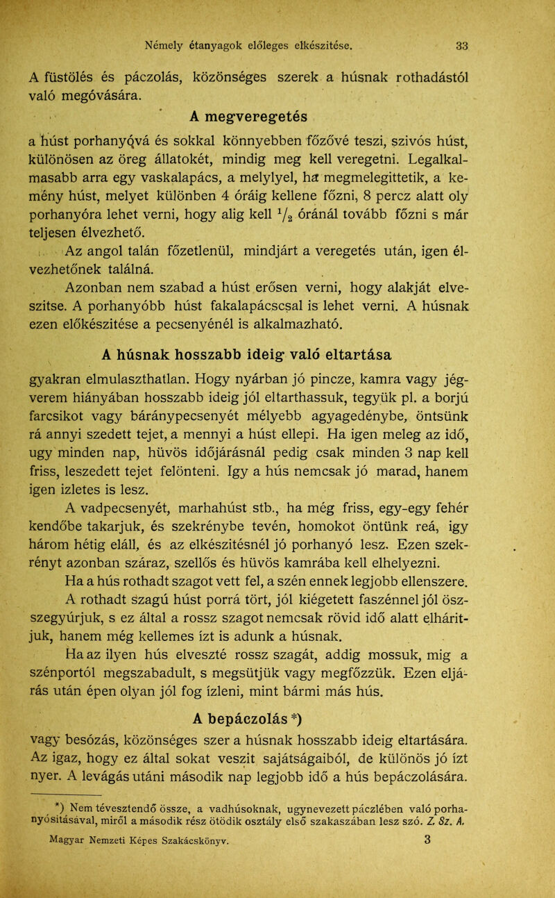 A füstölés és páczolás, közönséges szerek a húsnak rothadástól való megóvására. A megveregetés a húst porhanyóvá és sokkal könnyebben főzővé teszi, szívós húst, különösen az öreg állatokét, mindig meg kell veregetni. Legalkal- masabb arra egy vaskalapács, a melylyel, ha megmelegittetik, a ke- mény húst, melyet különben 4 óráig kellene főzni, 8 perez alatt oly porhanyóra lehet verni, hogy alig kell 72 óránál tovább főzni s már teljesen élvezhető. Az angol talán főzetlenül, mindjárt a veregetés után, igen él- vezhetőnek találná. Azonban nem szabad a húst erősen verni, hogy alakját elve- szítse. A porhanyóbb húst fakalapácscsal is lehet verni. A húsnak ezen előkészítése a pecsenyénél is alkalmazható. A húsnak hosszabb ideig való eltartása gyakran elmulaszthatlan. Hogy nyárban jó pincze, kamra vagy jég- verem hiányában hosszabb ideig jól eltarthassuk, tegyük pl. a borjú farcsíkot vagy báránypecsenyét mélyebb agyagedénybe, öntsünk rá annyi szedett tejet, a mennyi a húst ellepi. Ha igen meleg az idő, úgy minden nap, hűvös időjárásnál pedig csak minden 3 nap kell friss, leszedett tejet felönteni. így a hús nemcsak jó marad, hanem igen ízletes is lesz. A vadpecsenyét, marhahúst stb., hamég friss, egy-egy fehér kendőbe takarjuk, és szekrénybe tevén, homokot öntünk reá, igy három hétig eláll, és az elkészítésnél jó porhanyó lesz. Ezen szek- rényt azonban száraz, szellős és hűvös kamrába kell elhelyezni. Ha a hús rothadt szagot vett fel, a szén ennek legjobb ellenszere. A rothadt s'zagú húst porrá tört, jól kiégetett faszénnel jól ösz- szegyúrjuk, s ez által a rossz szagot nemcsak rövid idő alatt elhárít- juk, hanem még kellemes ízt is adunk a húsnak. Ha az ilyen hús elveszté rossz szagát, addig mossuk, mig a szénportól megszabadult, s megsütjük vagy megfőzzük. Ezen eljá- rás után épen olyan jól fog ízleni, mint bármi más hús. A bepáczolás *) vagy besózás, közönséges szer a húsnak hosszabb ideig eltartására. Az igaz, hogy ez által sokat vészit sajátságaiból, de különös jó ízt nyer. A levágás utáni második nap legjobb idő a hús bepáczolására. *) Nem tévesztendő össze, a vadhúsoknak, úgynevezett páczlében való porha- nyósitásával, miről a második rész ötödik osztály első szakaszában lesz szó. Z Sz. A. Magyar Nemzeti Képes Szakácskönyv. 3