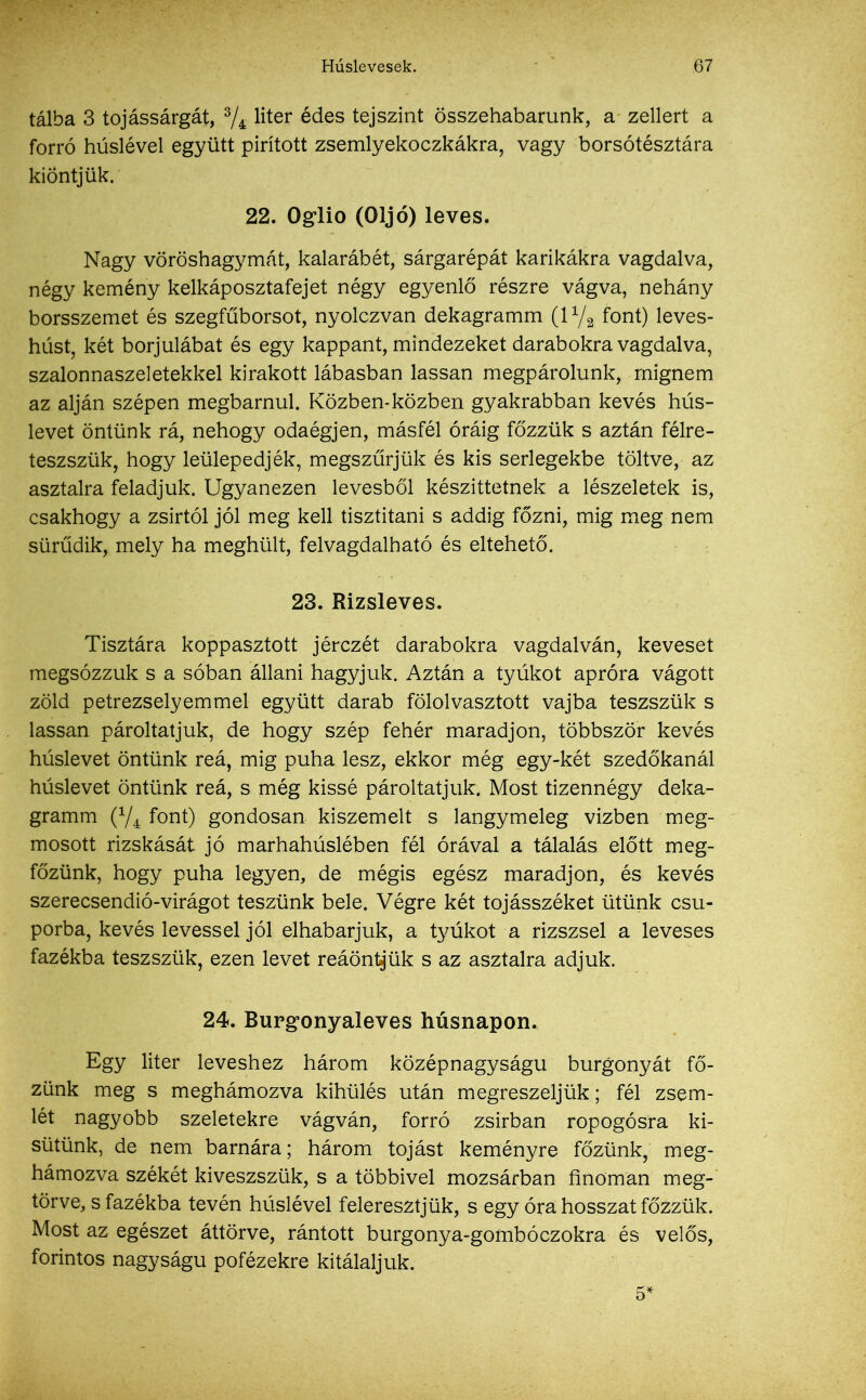 tálba 3 tojássárgát, % liter édes tej szint összehabarunk, a zellert a forró húslével együtt pirított zsemlyekoczkákra, vagy borsótésztára kiontjük. 22. Oglio (Oljó) leves. Nagy vöröshagymát, kalarábét, sárgarépát karikákra vagdalva, négy kemény kelkáposztafejet négy egyenlő részre vágva, nehány borsszemet és szegfűborsot, nyolczvan dekagramm (l1/i font) leves- húst, két borjúlábat és egy kappant, mindezeket darabokra vagdalva, szalonnaszeletekkel kirakott lábasban lassan megpárolunk, mígnem az alján szépen megbámul. Közben-közben gyakrabban kevés hús- levet öntünk rá, nehogy odaégjen, másfél óráig főzzük s aztán félre- teszszük, hogy leülepedjék, megszűrjük és kis serlegekbe töltve, az asztalra feladjuk. Ugyanezen levesből készíttetnek a lészeletek is, csakhogy a zsírtól jól meg kell tisztítani s addig főzni, mig meg nem sürűdik, mely ha meghűlt, felvagdalható és eltehető. 23. Rizsleves. Tisztára koppasztott jérczét darabokra vagdalván, keveset megsózzuk s a sóban állani hagyjuk. Aztán a tyúkot apróra vágott zöld petrezselyemmel együtt darab fölolvasztott vajba teszszük s lassan pároltatjuk, de hogy szép fehér maradjon, többször kevés húslevet öntünk reá, mig puha lesz, ekkor még egy-két szedőkanál húslevet öntünk reá, s még kissé pároltatjuk. Most tizennégy deka- gramm (V4 font) gondosan kiszemelt s langymeleg vízben meg- mosott rizskását jó marhahúslében fél órával a tálalás előtt meg- főzünk, hogy puha legyen, de mégis egész maradjon, és kevés szerecsendió-virágot teszünk bele. Végre két tojásszéket ütünk csu- porba, kevés levessel jól elhabarjuk, a tyúkot a rizszsel a leveses fazékba teszszük, ezen levet reáönt^ük s az asztalra adjuk. 24. Burgonyaleves húsnapon. Egy liter leveshez három középnagyságú burgonyát fő- zünk meg s meghámozva kihűlés után megreszeljük; fél zsem- lét nagyobb szeletekre vágván, forró zsírban ropogósra ki- sütünk, de nem barnára; három tojást keményre főzünk, meg- hámozva székét kiveszszük, s a többivel mozsárban finoman meg- törve, s fazékba tevén húslével feleresztjük, s egy óra hosszat főzzük. Most az egészet áttörve, rántott burgonya-gombóczokra és velős, forintos nagyságú pofézekre kitálaljuk. 5'