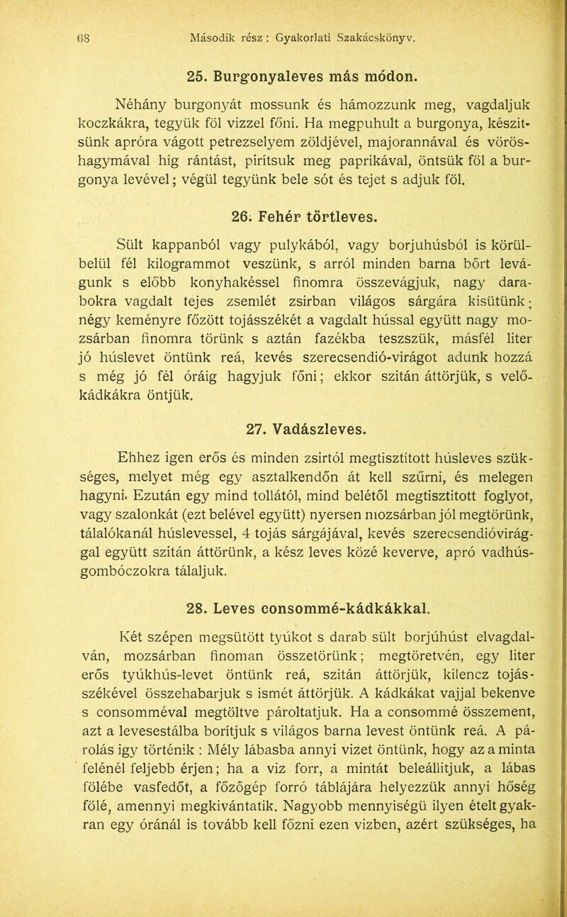25. Burgonyaleves más módon. Néhány burgonyát mossunk és hámozzunk meg, vagdaljuk koczkákra, tegyük föl vízzel főni. Ha megpuhult a burgonya, készít- sünk apróra vágott petrezselyem zöldjével, majoránnával és vörös- hagymával híg rántást, pirítsuk meg paprikával, öntsük föl a bur- gonya tevével; végül tegyünk bele sót és tejet s adjuk föl. 26. Fehér törtleves. Sült kappanból vagy pulykából, vagy borjúhúsból is körül- belül fél kilogrammot veszünk, s arról minden barna bőrt levá- gunk s előbb konyhakéssel finomra összevágjuk, nagy dara- bokra vagdalt tejes zsemlét zsírban világos sárgára kisütünk; négy keményre főzött tojásszékét a vagdalt hússal együtt nagy mo- zsárban finomra törünk s aztán fazékba teszszük, másfél liter jó húslevet öntünk reá, kevés szerecsendió-virágot adunk hozzá s még jó fél óráig hagyjuk főni; ekkor szitán áttörjük, s velő- kádkákra öntjük. 27. Vadászleves. Ehhez igen erős és minden zsírtól megtisztított húsleves szük- séges, melyet még egy asztalkendőn át kell szűrni, és melegen hagyni. Ezután egy mind tollától, mind belétől megtisztított foglyot, vagy szalonkát (ezt belével együtt) nyersen mozsárban jól megtörünk, tálalókanál húslevessel, 4 tojás sárgájával, kevés szerecsendióvirág- gal együtt szitán áttörünk, a kész leves közé keverve, apró vadhús- gombóczokra tálaljuk. 28. Leves eonsommé-kádkákkal. Két szépen megsütött tyúkot s darab sült borjúhúst elvagdal- ván, mozsárban finoman összetörünk; megtöretvén, egy liter erős tyúkhús-levet öntünk reá, szitán áttörjük, kilencz tojás- székével összehabarjuk s ismét áttörjük. A kádkákat vajjal bekenve s consomméval megtöltve pároltatjuk. Ha a consommé összement, azt a levesestálba borítjuk s világos barna levest öntünk reá. A pá- rolás igy történik : Mély lábasba annyi vizet öntünk, hogy az a minta felénél feljebb érjen; ha a viz forr, a mintát beleállitjuk, a lábas fölébe vasfedőt, a főzőgép forró táblájára helyezzük annyi hőség fölé, amennyi megkivántatik. Nagyobb mennyiségű ilyen ételt gyak- ran egy óránál is tovább kell főzni ezen vízben, azért szükséges, ha
