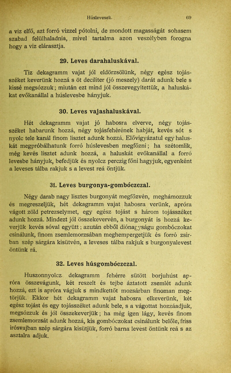 a viz elfő, azt forró vízzel pótolni, de mondott magasságát sohasem szabad felülhaladnia, mivel tartalma azon veszélyben forogna hogy a viz elárasztja. 29. Leves darahaluskával. Tíz dekagramm vajat jól eldörzsölünk, négy egész tojás- széket keverünk hozzá s öt deciliter (jó meszely) darát adunk bele s kissé megsózzuk; miután ezt mind jól összevegyítettük, a haluská- kat evőkanállal a húslevesbe hányjuk. 30. Leves vajashaluskával. Hét dekagramm vajat jó habosra elverve, négy tojás- széket habarunk hozzá, négy tojásfehérének habját, kevés sót s nyolc tele kanál finom lisztet adunk hozzá. Elővigyázatul egyhalus- kát megpróbálhatunk forró húslevesben megfőzni; ha szétomlik, még kevés lisztet adunk hozzá, a haluskát evőkanállal a forró levesbe hányjuk, befedjük és nyolcz perczig főni hagyjuk, egyenként a leveses tálba rakjuk s a levest reá öntjük. 31. Leves burgonya-gombóezezal. Négy darab nagy lisztes burgonyát megfőzvén, meghámozzuk és megreszeljük, hét dekagramm vajat habosra verünk, apróra vágott zöld petrezselymet, egy egész tojást s három tojásszéket adunk hozzá. Mindezt jól összekevervén, a burgonyát is hozzá ke- verjük kevés sóval együtt; azután ebből diónagyságu gombóczokat csinálunk, finom zsemlemorzsában meghempergetjük és forró zsír- ban szép sárgára kisütvén, a leveses tálba rakjuk s burgonyalevest öntünk rá. 32. Leves húsgombóezezal. Huszonnyolca dekagramm fehérre sütött borjúhúst ap- róra összevágunk, két reszelt és tejbe áztatott zsemlét adunk hozzá, ezt is apróra vágjuk s mindkettőt mozsárban finoman meg- törjük. Ekkor hét dekagramm vajat habosra elkeverünk, két egész tojást és egy tojásszéket adunk bele, s a vágottat hozzáadjuk, megsózzuk és jól összekeverjük; ha még igen lágy, kevés finom zsemlemorzsát adunk hozzá, kis gombóczokat csinálunk belőle, friss irósvajban szép sárgára kisütjük, forró barna levest öntünk reá s az asztalra adjuk.