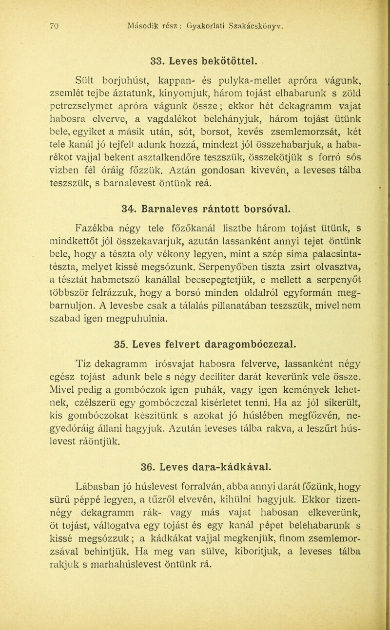 33. Leves bekötötte!. Sült borjúhúst, kappan- és pulyka-mellet apróra vágunk, zsemlét tejbe áztatunk, kinyomjuk, három tojást elhabarunk s zöld petrezselymet apróra vágunk össze; ekkor hét dekagramm vajat habosra elverve, a vagdalékot belehányjuk, három tojást ütünk bele, egyiket a másik után, sót, borsot, kevés zsemlemorzsát, két tele kanál jó tejfelt, adunk hozzá, mindezt jól összehabarjuk, a haba- rékot vajjal bekent asztalkendőre teszszük, összekötjük s forró sós vízben fél óráig főzzük. Aztán gondosan kivevén, a leveses tálba teszszük, s barnalevest öntünk reá. 34. Barnaleves rántott borsóval. Fazékba négy tele főzőkanál lisztbe három tojást ütünk, s mindkettőt jól összekavarjuk, azután lassanként annyi tejet öntünk bele, hogy a tészta oly vékony legyen, mint a szép sima palacsinta- tészta, melyet kissé megsózunk. Serpenyőben tiszta zsírt olvasztva, a tésztát habmetsző kanállal becsepegtetjük, e mellett a serpenyőt többször felrázzuk, hogy a borsó minden oldalról egyformán meg- bámuljon. A levesbe csak a tálalás pillanatában teszszük, mivel nem szabad igen megpuhulnia. 35. Leves felvert daragombóezezal. Tíz dekagramm irósvajat habosra felverve, lassanként négy egész tojást adunk bele s négy deciliter darát keverünk vele össze. Mivel pedig a gombóczok igen puhák, vagy igen kemények lehet- nek, czélszerü egy gombóczczal kísérletet tenni. Ha az jól sikerült, kis gombóczokat készítünk s azokat jó húslében megfőzvén, ne- gyedóráig állani hagyjuk. Azután leveses tálba rakva, a leszűrt hús- levest ráöntjük. 36. Leves dara-kádkával. Lábasban jó húslevest forralván, abba annyi darát főzünk, hogy sűrű péppé legyen, a tűzről elvevén, kihűlni hagyjuk. Ekkor tizen- négy dekagramm rák- vagy más vajat habosán elkeverünk, öt tojást, váltogatva egy tojást és egy kanál pépet belehabarunk s kissé megsózzuk; a kádkákat vajjal megkenjük, finom zsemlemor- zsával behintjük. Ha meg van sülve, kiborítjuk, a leveses tálba rakjuk s marhahúslevest öntünk rá.
