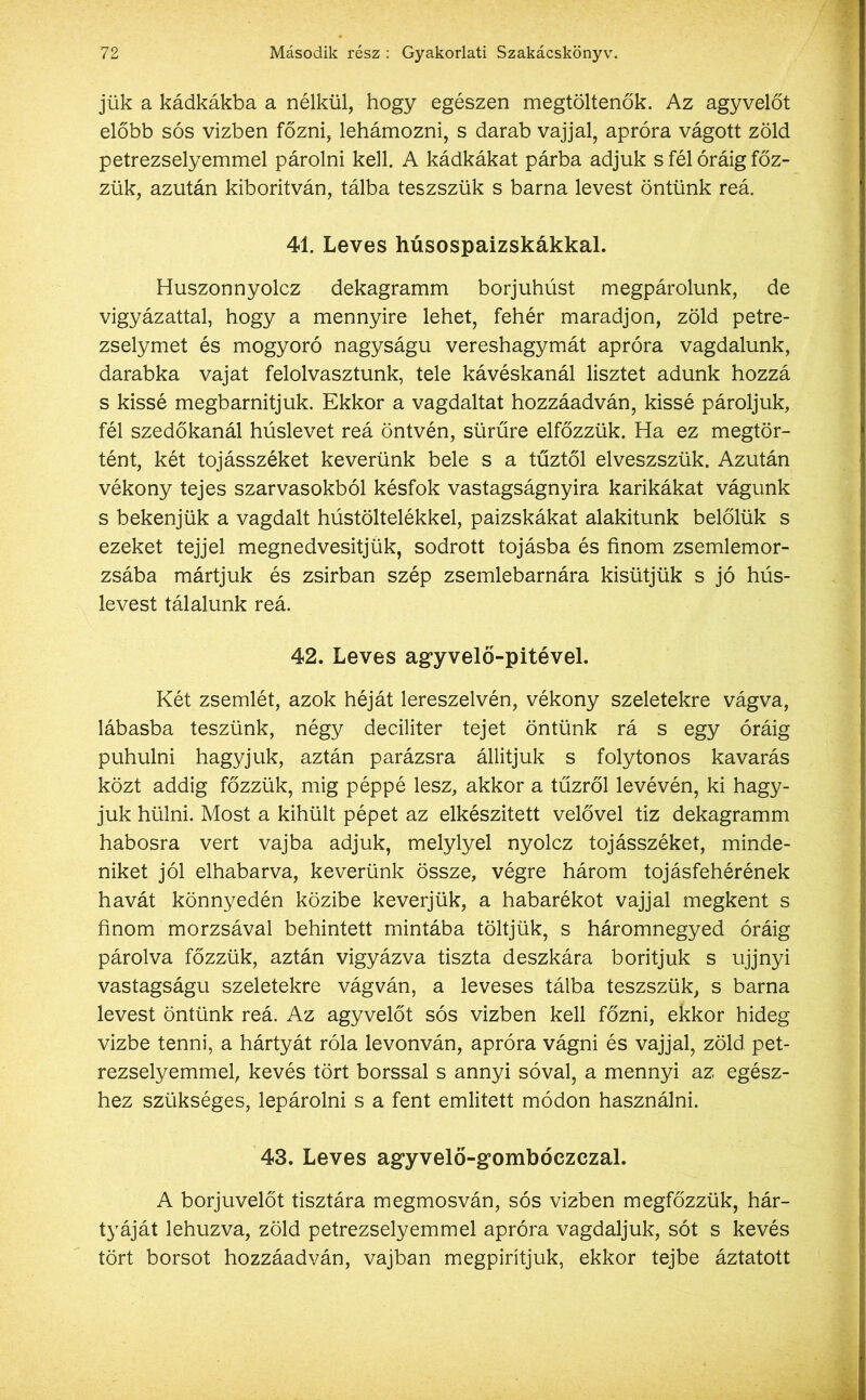 jük a kádkákba a nélkül, hogy egészen megtöltenők. Az agyvelőt előbb sós vizben főzni, lehámozni, s darab vajjal, apróra vágott zöld petrezselyemmel párolni kell. A kádkákat párba adjuk s fél óráig főz- zük, azután kiborítván, tálba teszszük s barna levest öntünk reá. 41. Leves húsospaizskákkal. Huszonnyolcz dekagramm borjúhúst megpárolunk, de vigyázattal, hogy a mennyire lehet, fehér maradjon, zöld petre- zselymet és mogyoró nagyságú vereshagymát apróra vagdalunk, darabka vajat felolvasztunk, tele kávéskanál lisztet adunk hozzá s kissé megbarnitjuk. Ekkor a vagdaltat hozzáadván, kissé pároljuk, fél szedőkanál húslevet reá öntvén, sűrűre elfőzzük. Ha ez megtör- tént, két tojásszéket keverünk bele s a tűztől elveszszük. Azután vékony tejes szarvasokból késfok vastagságnyira karikákat vágunk s bekenjük a vagdalt hústöltelékkel, paizskákat alakitunk belőlük s ezeket tejjel megnedvesitjük, sodrott tojásba és finom zsemlemor- zsába mártjuk és zsírban szép zsemlebarnára kisütjük s jó hús- levest tálalunk reá. 42. Leves agyvelő-pitével. Két zsemlét, azok héját lereszelvén, vékony szeletekre vágva, lábasba teszünk, négy deciliter tejet öntünk rá s egy óráig puhulni hagyjuk, aztán parázsra állítjuk s folytonos kavarás közt addig főzzük, mig péppé lesz, akkor a tűzről levévén, ki hagy- juk hülni. Most a kihűlt pépet az elkészített velővel tiz dekagramm habosra vert vajba adjuk, melylyel nyolcz tojásszéket, minde- niket jól elhabarva, keverünk össze, végre három tojásfehérének havát könnyedén közibe keverjük, a habarékot vajjal megkent s finom morzsával behintett mintába töltjük, s háromnegyed óráig párolva főzzük, aztán vigyázva tiszta deszkára borítjuk s ujjnyi vastagságú szeletekre vágván, a leveses tálba teszszük, s barna levest öntünk reá. Az agyvelőt sós vizben kell főzni, ekkor hideg vízbe tenni, a hártyát róla levonván, apróra vágni és vajjal, zöld pet- rezselyemmel, kevés tört borssal s annyi sóval, a mennyi az egész- hez szükséges, lepárolni s a fent említett módon használni. 43. Leves agyvelő-g’ombóezezal. A borjuvelőt tisztára megmosván, sós vizben megfőzzük, hár- tyáját lehúzva, zöld petrezselyemmel apróra vagdaljuk, sót s kevés tört borsot hozzáadván, vajban megpirítjuk, ekkor tejbe áztatott