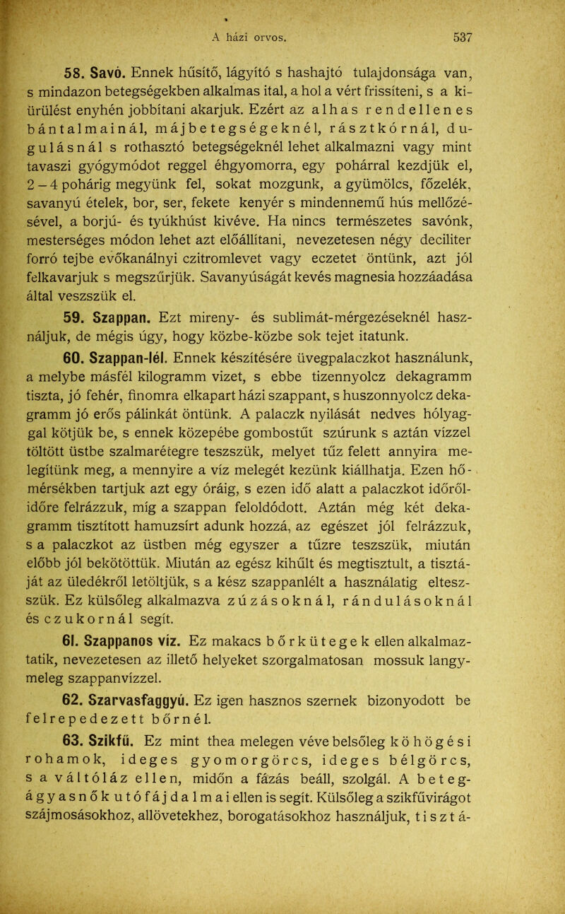 58. Savó. Ennek hűsítő, lágyító s hashajtó tulajdonsága van, s mindazon betegségekben alkalmas ital, a hol a vért frissíteni, s a ki- ürülést enyhén jobbítani akarjuk. Ezért az alhas rendellenes bántalmainál, máj betegségeknél, rásztkórnál, du- gulásnál s rothasztó betegségeknél lehet alkalmazni vagy mint tavaszi gyógymódot reggel éhgyomorra, egy pohárral kezdjük el, 2-4 pohárig megyünk fel, sokat mozgunk, a gyümölcs, főzelék, savanyú ételek, bor, ser, fekete kenyér s mindennemű hús mellőzé- sével, a borjú- és tyúkhúst kivéve. Ha nincs természetes savónk, mesterséges módon lehet azt előállítani, nevezetesen négy deciliter forró tejbe evőkanálnyi czitromlevet vagy eczetet öntünk, azt jól felkavarjuk s megszűrjük. Savanyúságát kevés magnesia hozzáadása által veszszük el. 59. Szappan. Ezt mireny- és sublimát-mérgezéseknél hasz- náljuk, de mégis úgy, hogy közbe-közbe sok tejet itatunk. 60. Szappan-léi. Ennek készítésére üvegpalaczkot használunk, a melybe másfél kilogramm vizet, s ebbe tizennyolcz dekagramm tiszta, jó fehér, finomra elkapart házi szappant, s huszonnyolcz deka- gramm jó erős pálinkát öntünk. A palaczk nyílását nedves hólyag- gal kötjük be, s ennek közepébe gombostűt szúrunk s aztán vízzel töltött üstbe szalmarétegre teszszük, melyet tűz felett annyira me- legítünk meg, a mennyire a víz melegét kezünk kiállhatja. Ezen hő- mérsékben tartjuk azt egy óráig, s ezen idő alatt a palaczkot időről- időre felrázzuk, míg a szappan feloldódott. Aztán még két deka- gramm tisztított hamuzsírt adunk hozzá, az egészet jól felrázzuk, s a palaczkot az üstben még egyszer a tűzre teszszük, miután előbb jól bekötöttük. Miután az egész kihűlt és megtisztult, a tisztá- ját az üledékről letöltjük, s a kész szappanlélt a használatig eltesz- szük. Ez külsőleg alkalmazva zúzásoknál, rándulásoknál és czukornál segít. 61. Szappanos víz. Ez makacs bőrkütegek ellen alkalmaz- tató, nevezetesen az illető helyeket szorgalmatosán mossuk langy- meleg szappanvízzel. 62. Szarvasfaggyú. Ez igen hasznos szernek bizonyodott be felrepedezett bőrnél. 63. Szikfű. Ez mint thea melegen véve belsőleg köhögési rohamok, ideges gyomorgörcs, ideges bélgörcs, s a váltóláz ellen, midőn a fázás beáll, szolgál. A beteg- ágyasnőkutófájdalmai ellen is segít. Külsőleg a szikfűvirágot szájmosásokhoz, allövetekhez, borogatásokhoz használjuk, ti szt á-