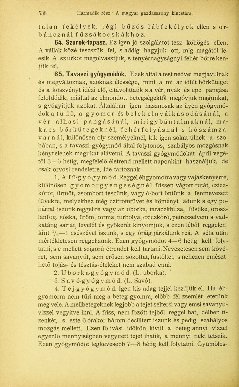 tálán fekélyek, régi bűzös lábfekélyek ellen s o r- báncznál fűzsákocskákhoz. 64. Szurok-tapasz. Ez igen jó szolgálatot tesz köhögés ellen. A vállak közé teszszük fel, s addig hagyjuk ott, míg magától le- esik. A szurkot megolvasztjuk, s tenyérnagyságnyi fehér bőrre ken- jük fel. 65. Tavaszi gyógymódok. Ezek által a test nedvei megjavulnak és megváltoznak, azoknak élessége, mint a mi az idült bőrküteget és a köszvényt idézi elő, eltávolíttatik s a vér, nyák és epe pangása feloldódik, miáltal az elmondott betegségektől megóvjuk magunkat, s gyógyítjuk azokat. Általában igen hasznosak az ilyen gyógymó- dok a tüdő, a gyomor ésbelekelnyálkásodásánál, a vér alhasi pangásánál, mirigybántalmaknál, ma- kacs bőrkütegeknél, fehérfolyásnál s hószámza- varnál, különösen oly személyeknél, kik igen sokat ülnek a szo- bában, s a tavaszi gyógymód által folytonos, szabályos mozgásnak kénytelenek magukat alávetni. A tavaszi gyógymódokat ápril végé- től 3—6 hétig, megfelelő életrend mellett naponkint használjuk, de csak orvosi rendeletre. Ide tartoznak: 1. A f ű-g y ó g y m ó d. Reggel éhgyomorra vagy vajaskenyérre, különösen gyomorgyengeségnél frissen vágott rutát, czicz- kórót, ürmöt, zsombort teszünk, vagy ó-bort öntünk a fentnevezett füvekre, melyekhez még czitromfüvet és köményt adunk s egy po- hárral iszunk reggelire vagy az uborka, taraczkbúza, füstike, orosz- lánfog, sóska, üröm, torma, turbolya, cziczkóró, petrezselyem s vad- katáng sarját, levelét és gyökerét kinyomjuk, s ezen léből reggelen- kint V2—1 csészével iszunk, s egy óráig járkálunk reá. A séta után mértékletesen reggelizünk. Ezen gyógymódot 4—6 hétig kell foly- tatni, s e mellett szigorú étrendet kell tartani. Nevezetesen sem kövé- ret, sem savanyút, sem erősen sózottat, füstöltet, s nehezen emészt- hető tojás- és tésztás-ételeket nem szabad enni. 2. U b o r k a-g y ó g y m ó d. (L. uborka). 3. Sav ó-g y ó g y m ó d. (L. Savó). 4. Tej-gyógymód. Igen kis adag tejjel kezdjük el. Ha éh- gyomorra nem tűri meg a beteg gyomra, előbb fél zsemlét etetünk meg vele. A mellbetegeknek legjobb a tejet seltersi vagy emsi savanyú- vízzel vegyítve inni. A friss, nem főzött tejből reggel hat, délben ti- zenkét, s este 6 órakor három decilitert iszunk és pedig szabályos mozgás mellett. Ezen fő ivási időkön kívül a beteg annyi vízzel egyenlő mennyiségben vegyített tejet ihatik, a mennyi neki tetszik. Ezen gyógymódot legkevesebb 7—8 hétig kell folytatni. Gyümölcs-
