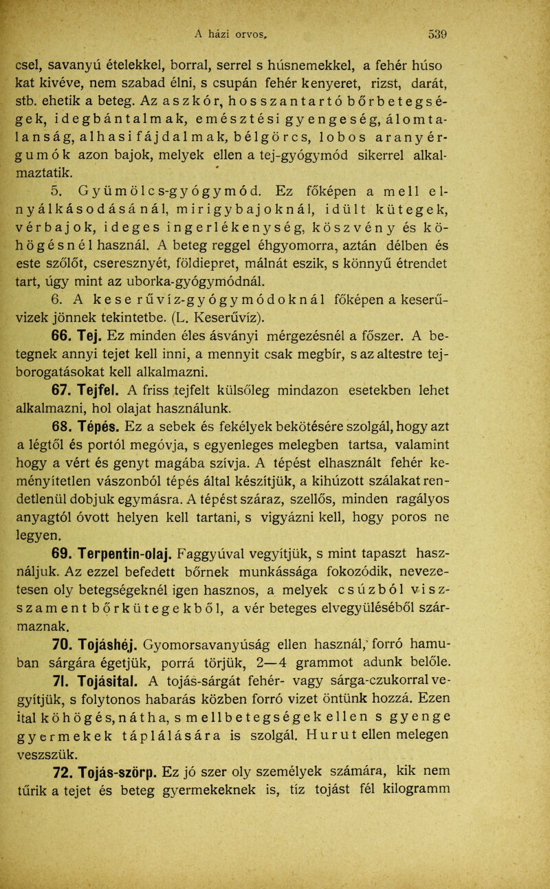 csel, savanyú ételekkel, borral, serrel s húsnemekkel, a fehér húso kát kivéve, nem szabad élni, s csupán fehér kenyeret, rizst, darát, stb. ehetik a beteg. Az ászkor, hosszantartó bőrbetegsé- gek, idegbántalmak, emésztési gyengeség, álomta- lanság, alhasif áj dalma k, bélgörcs, lobos aranyér- gumók azon bajok, melyek ellen a tej-gyógymód sikerrel alkal- maztatik. 5. Gyümölcs-gyógymód. Ez főképen a mell e 1- nyálkásodásánál, mirigybajoknál, idült kütegek, vérbajok, ideges ingerlékenység, köszvény és kö- högésnél használ. A beteg reggel éhgyomorra, aztán délben és este szőlőt, cseresznyét, földiepret, málnát eszik, s könnyű étrendet tart, úgy mint az uborka-gyógymódnál. 6. A kese rűvíz-gyógymódoknál főképen a keserű- vizek jönnek tekintetbe. (L. Keserűvíz). 66. Tej. Ez minden éles ásványi mérgezésnél a főszer. A be- tegnek annyi tejet kell inni, a mennyit csak megbír, s az altestre tej- borogatásokat kell alkalmazni. 67. Tejfel. A friss tejfelt külsőleg mindazon esetekben lehet alkalmazni, hol olajat használunk. 68. Tépés. Ez a sebek és fekélyek bekötésére szolgál, hogy azt a légtől és portól megóvja, s egyenleges melegben tartsa, valamint hogy a vért és genyt magába szívja. A tépést elhasznált fehér ke- ményítetlen vászonból tépés által készítjük, a kihúzott szálakat ren- detlenül dobjuk egymásra. A tépést száraz, szellős, minden ragályos anyagtól óvott helyen kell tartani, s vigyázni kell, hogy poros ne legyen. 69. Terpentin-olaj. Faggyúval vegyítjük, s mint tapaszt hasz- náljuk. Az ezzel befedett bőrnek munkássága fokozódik, neveze- tesen oly betegségeknél igen hasznos, a melyek csúzból visz- szamentbőrkütegekből, a vér beteges elvegyüléséből szár- maznak. 70. Tojáshéj. Gyomorsavanyúság ellen használ; forró hamu- ban sárgára égetjük, porrá törjük, 2—4 grammot adunk belőle. 71. Tojásital. A tojás-sárgát fehér- vagy sárga-czukorral ve- gyítjük, s folytonos habarás közben forró vizet öntünk hozzá. Ezen ital köhögés,nátha, s mellbetegségek ellen s gyenge gyermekek táplálására is szolgál. Hurut ellen melegen veszszük. 72. Tojás-szörp. Ez jó szer oly személyek számára, kik nem tűrik a tejet és beteg gyermekeknek is, tíz tojást fél kilogramm