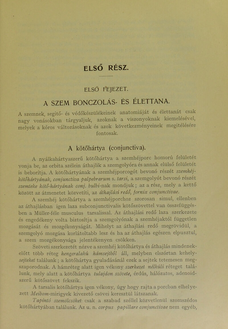 ELSŐ RÉSZ. ELSŐ FEJEZET. A SZEM BONCZOLÁS- ÉS ÉLETTANA. A szemnek, segítő- és védőkészülékeinek anatómiáját es élettanát csak nagy vonásokban tárgyaljuk, azoknak a viszonyoknak kiemelésével, melyek a kóros változásoknak és azok következményeinek megítélésére fontosak. A kötőhártya (conjunctiva). A nyálkahár.tyaszerű kötőhártya a szemhéjporc homorú felületét vonja be, az orbita szélein áthajlik a szemgolyora es annak elülső felületét is beborítja. A kötőhártyának a szemhéj porcogot bevono részét szemhéj - kötőhártyának, conjunctiva palpebrarum s. tarsi, a szemgolyót bevono részét szemteke kötő-hártyának conj. bulbi-nak mondjuk; az a rész, mely a kettő között az átmenetet közvetíti, az áthajtási redő, fornix conjunctivae. A szemhéj kötőhártya a szemhéjporchoz szorosan simul, ellenben az áthajlásban igen laza subconjunctivalis kötőszövettel van összefüggés- ben a Müller-féle musculus tarsalissal. Az áthajlási redő laza szerkezete és engedékeny volta biztosítja a szemgolyónak a szemhéjaktól független mozgását és mozgékonyságát. Mihelyt az áthajlási redő megrövidül, a szemgolyó mozgása korlátoltabb lesz és ha az áthajlás egészen elpusztul, a szem mozgékonysága jelentékenyen csökken. Szöveti szerkezetét nézve a szemhéj kötőhártya és áthajlás mindenek- előtt több réteg hengeralakú hámsejtből áll, melyben elszórtan kehely- sejteket találunk ; a kötőhártya gyuladásánál ezek a sejtek tetemesen meg- szaporodnak. A hámréteg alatt igen vékony szerkezet nélküli réteget talá- lunk, mely alatt a kötőhártya tulajdon szövete, érdús, hálózatos, adenoid- szerű kötőszövet fekszik. A tarsalis kötőhártya igen vékony, úgy hogy rajta a porcban elhelye- zett Meibom-mmgyek kivezető csövei keresztül látszanak. Tapintó szemölcsöket csak a szabad széllel közvetlenül szomszédos kötőhártyában találunk. Az u. n. corpus papillare conjunctivae nem egyéb,