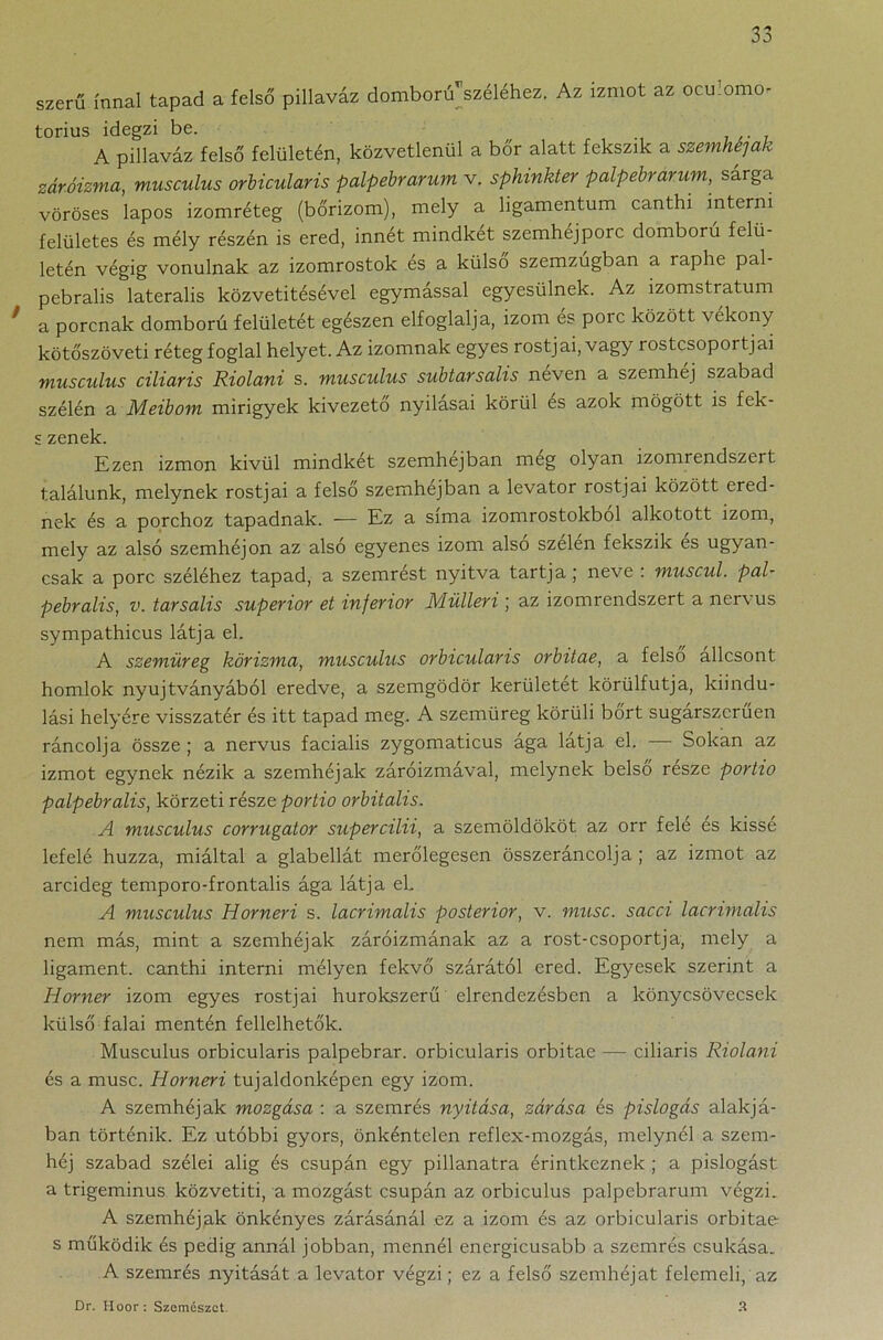 szerű ínnal tapad a felső pillaváz domború széléhez. Az izmot az ocu’omo- torius idegzi be. . , A pillaváz felső felületén, közvetlenül a bőr alatt fekszik a szemhéjak záróizma, musculus orbicularis palpehrarum v. sphinkter palpebrarum, sárga vöröses lapos izomréteg (bőrizom), mely a ligamentum canthi interni felületes és mély részén is ered, innét mindkét szemhéjporc domború felü- letén végig vonulnak az izomrostok es a külső szemzugban a raphe pal- pebralis laterális közvetítésével egymással egyesülnek. Az izomstratum ' a porcnak domború felületét egészen elfoglalja, izom és porc között vékony kötőszöveti réteg foglal helyet. Az izomnak egyes rostjai, vagy rostcsoportjai musculus ciliaris Riolani s. musculus subtarsalis néven a szemhéj szabad szélén a Meibom mirigyek kivezető nyílásai körül és azok mögött is fek- s zenek. Ezen izmon kívül mindkét szemhéjban meg olyan izomrendszert találunk, melynek rostjai a felső szemhéjban a levator rostjai között ered- nek és a porchoz tapadnak. -— Ez a sima izomrostokból alkotott izom, mely az alsó szemhéjon az alsó egyenes izom alsó szélén fekszik es ugyan- csak a porc széléhez tapad, a szemrést nyitva tartja ; neve : muscul. pal- pebralis, v. tarsalis superior et inferior Mülleri ; az izomrendszert a nervus sympathicus látja el. A szemüreg körizma, musculus orbicularis orbitae, a felső állcsont homlok nyujtványából eredve, a szemgödör kerületet körülfutja, kiindu- lási helyére visszatér és itt tapad meg. A szemüreg körüli bőrt sugárszerűen ráncolja össze ; a nervus facialis zygomaticus ága látja el. — Sokan az izmot egynek nézik a szemhéjak záróizmával, melynek belső részé portio palpebralis, körzeti része portio orbitalis. A musculus corrugator supercilii, a szemöldököt az orr felé es kissé lefelé húzza, miáltal a glabellát merőlegesen összeráncolja ; az izmot az arcideg temporo-frontalis ága látja eb A musculus Horneri s. lacrimalis posterior, v. musc. sacci lacrimalis nem más, mint a szemhéjak záróizmának az a rost-csoportja, mely a ligament, canthi interni mélyen fekvő szárától ered. Egyesek szerint a Horner izom egyes rostjai hurokszerű elrendezésben a könycsövecsek külső falai mentén fellelhetők. Musculus orbicularis palpebrar. orbicularis orbitae — ciliaris Riolani és a musc. Horneri tujaldonképen egy izom. A szemhéjak mozgása : a szemrés nyitása, zárása és pislogás alakjá- ban történik. Ez utóbbi gyors, önkéntelen reflex-mozgás, melynél a szem- héj szabad szélei alig és csupán egy pillanatra érintkeznek ; a pislogást, a trigeminus közvetíti, a mozgást csupán az orbiculus palpebrarum végzi. A szemhéjak önkényes zárásánál ez a izom és az orbicularis orbitae s működik és pedig annál jobban, mennél energicusabb a szemrés csukása. A szemrés nyitását a levator végzi; ez a felső szemhéjat felemeli, az Dr. Hoor: Szemészet. 3