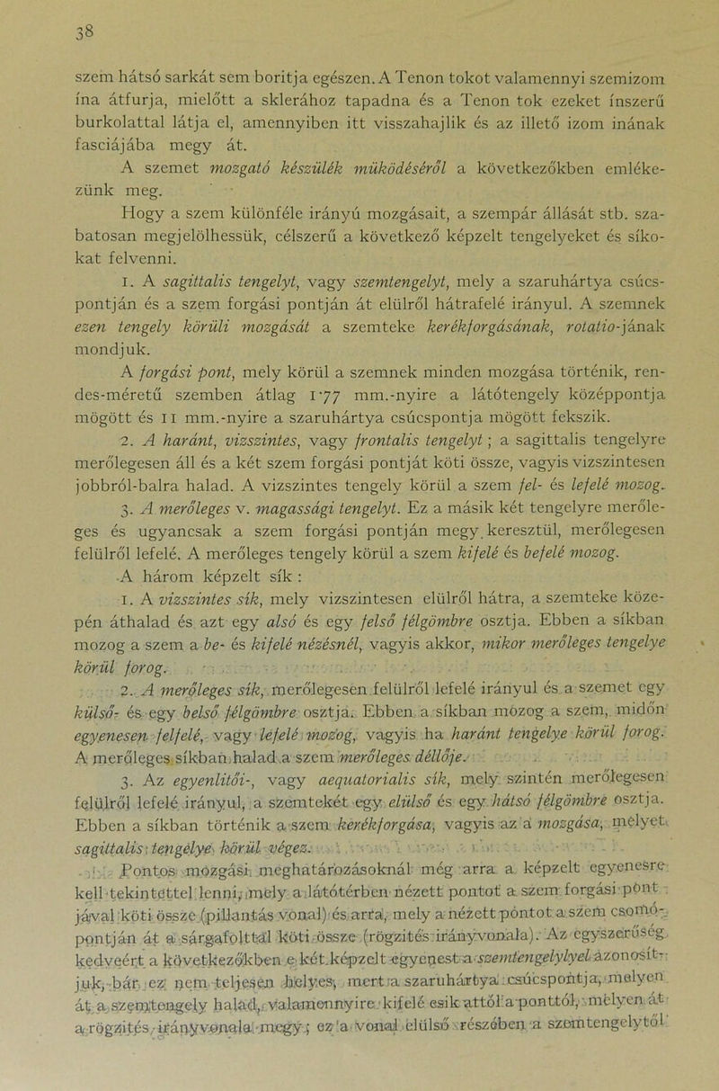 szem hátsó sarkát sem boritja egészen. A Tenon tokot valamennyi szemizom ina átfúrja, mieló'tt a sklerához tapadna és a Tenon tok ezeket ínszerű burkolattal látja el, amennyiben itt visszahajlik és az illető izom inának fasciájába megy át. A szemet mozgató készülék működéséről a következőkben emléke- zünk meg. Hogy a szem különféle irányú mozgásait, a szempár állását stb. sza- batosan megjelölhessük, célszerű a következő képzelt tengelyeket és síko- kat felvenni. 1. A sagittalis tengelyt, vagy szemtengelyt, mely a szaruhártya csúcs- pontján és a szem forgási pontján át élűiről hátrafelé irányul. A szemnek ezen tengely körüli mozgását a szemteke kerékforgásának, rotalio-jának mondjuk. A forgási pont, mely körül a szemnek minden mozgása történik, ren- des-méretű szemben átlag 177 mm.-nyíre a látótengely középpontja mögött és II mm.-nyíre a szaruhártya csúcspontja mögött fekszik. 2. A haránt, vízszintes, vagy frontális tengelyt; a sagittalis tengelyre merőlegesen áll és a két szem forgási pontját köti össze, vagyis vizszintesen jobbról-balra halad. A vízszintes tengely körül a szem fel- és lefelé mozog. 3. A merőleges v. magassági tengelyt. Ez a másik két tengelyre merőle- ges és ugyancsak a szem forgási pontján megy. keresztül, merőlegesen felülről lefelé. A merőleges tengely körül a szem kifelé és befelé mozog. ■A három képzelt sík : 1. A vízszintes sík, mely vizszintesen élűiről hátra, a szemteke köze- pén áthalad és azt egy alsó és egy felső félgömbre osztja. Ebben a síkban mozog a szem a be- és kifelé nézésnél, vagyis akkor, mikor merőleges tengelye körül forog. 2. A merőleges sík, merőlegesen felülről lefelé irányul és a szemet egy külső- és, egy belső félgömbre osztja. Ebben a síkban mozog a szem, midőn egyenesen felfelé, vagy lefelé mozog, vagyis ha haránt tengelye körül forog. A merőleges.síkban.halad a szem merőleges, déllője. 3. Az egyenlítői-, vagy aequatorialis sík, mely. szintén merőlegesen felülről lefelé irányulja szemtekét egy elülső és agy hátsó félgömbre osztja. Ebben a síkban történik a szem kerékforgása, vagyis az á mozgása, melyet sagittalis; tengelye körül végez. 1 .Pontos mozgási, meghatározásoknál még arra a képzelt egyenesre kell tekintettel .lenni; .mely a látótérben nézett pontot' a szem.forgási pönt jával köti össze .(pillantás vonal): és arra, mely a nézett pontot a szem csomó- pontján át a sárgafojttal köti össze (rögzítés irányvonala). Az egyszerűség kedvéért, a következőkben ekét.képzelt^gyepestia.;$zemíeng£lylyel&tQxro%íP juk, bár ez; pem teljesen Helyes; mert;a szaruhártya:csúcspontja,'melyen át a szem't.engely halad,; valamennyire ■ kifelé esik attól aponttól, mélyen át a rögzités Hiány vonala megy.; ez'a-vonal elülső részében a szóm tengely tői