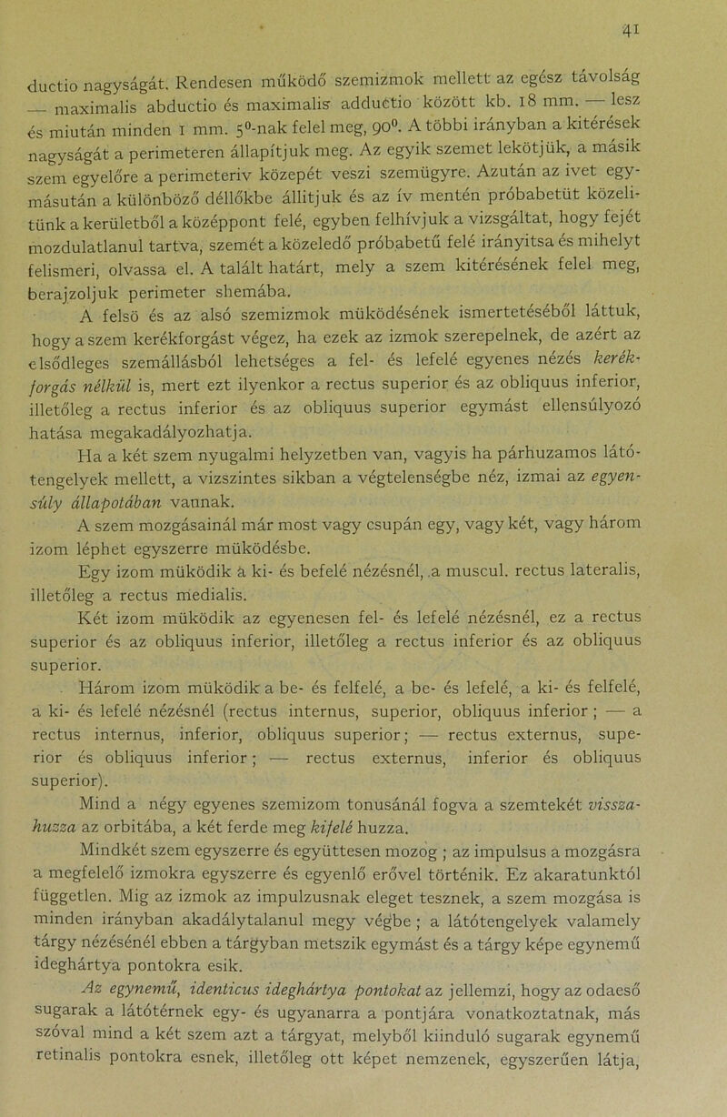 ductio nagyságát. Rendesen működő szemizmok mellett az egész távolság maximalis abductio és maximalis adduetio között kb. 18 mm. lesz és miután minden i mm. 5°-nak felel meg, 90°. A többi irányban a kitérések nagyságát a perimeteren állapítjuk meg. Az egyik szemet lekötjük, a másik szem egyelőre a perimeteriv közepét veszi szemügyre. Azután az ivet egy- másután a különböző déllőkbe állítjuk és az ív mentén próbabetüt közelí- tünk a kerületből a középpont felé, egyben felhívjuk a vizsgáltat, hogy fejet mozdulatlanul tartva, szemét a közeledő próbabetű felé irányítsa és mihelyt felismeri, olvassa el. A talált határt, mely a szem kitérésének felel meg, berajzoljuk perimeter shemába. A felső és az alsó szemizmok működésének ismertetéséből láttuk, hogy a szem kerékforgást végez, ha ezek az izmok szerepelnek, de azért az elsődleges szemállásból lehetséges a fel- és lefelé egyenes nézés kerék- forgás nélkül is, mert ezt ilyenkor a rectus superior és az obliquus inferior, illetőleg a rectus inferior és az obliquus superior egymást ellensúlyozó hatása megakadályozhatja. Ha a két szem nyugalmi helyzetben van, vagyis ha párhuzamos látó- tengelyek mellett, a vízszintes sikban a végtelenségbe néz, izmai az egyen- súly állapotában vannak. A szem mozgásainál már most vagy csupán egy, vagy két, vagy három izom léphet egyszerre működésbe. Egy izom működik a ki- és befelé nézésnél, a muscul. rectus laterális, illetőleg a rectus medialis. Két izom működik az egyenesen fel- és lefelé nézésnél, ez a rectus superior és az obliquus inferior, illetőleg a rectus inferior és az obliquus superior. Három izom működik a be- és felfelé, a be- és lefelé, a ki- és felfelé, a ki- és lefelé nézésnél (rectus internus, superior, obliquus inferior ; — a rectus internus, inferior, obliquus superior; — rectus externus, supe- rior és obliquus inferior; — rectus externus, inferior és obliquus superior). Mind a négy egyenes szemizom tónusánál fogva a szemtekét vissza- húzza az orbitába, a két ferde meg kifelé húzza. Mindkét szem egyszerre és együttesen mozog ; az impulsus a mozgásra a megfelelő izmokra egyszerre és egyenlő erővel történik. Ez akaratunktól független. Mig az izmok az impulzusnak eleget tesznek, a szem mozgása is minden irányban akadálytalanul megy végbe ; a látótengelyek valamely tárgy nézésénél ebben a tárgyban metszik egymást és a tárgy képe egynemű ideghártya pontokra esik. Az egynemű, identicus ideghártya pontokat az jellemzi, hogy az odaeső sugarak a látótérnek egy- és ugyanarra a pontjára vonatkoztatnak, más szóval mind a két szem azt a tárgyat, melyből kiinduló sugarak egynemű retinalis pontokra esnek, illetőleg ott képet nemzenek, egyszerűen látja,