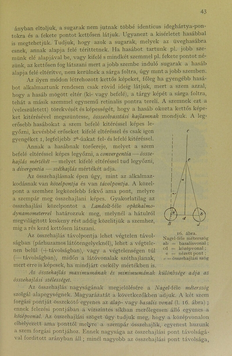 ányban eltoljuk, a sugarak nem jutnak többé identicus ideghártya-pon- tokra és a fekete pontot kettősen látjuk. Ugyanezt a kísérletet hasábbal is megtehetjük. Tudjuk, hogy azok a sugarak, melyek az üveghasábra esnek, annak alapja felé téríttetnek. Ha hasábot tartunk pl. jobb sze- münk elé alapjával be, vagy kifelé s mindkét szemmel pl. fekete pontot né- zünk, az kettősen fog látszani mert a jobb szembe induló sugarak a hasáb alapja felé eltérítve, nem kerülnek a sárga foltra, úgy mint a jobb szemben. Az ilyen módon létrehozott kettős képeket, főleg ha gyengébb hasá- bot alkalmaztunk rendesen csak rövid ideig látjuk, mert a szem azzal, hogy a hasáb mögött eltér (ki- vagy befelé), a tárgy képét a sárga foltra, tehát a másik szemmel egynemű retinalis pontra tereli. A szemnek ezt a (veleszületett) törekvését és képességét, hogy a hasáb okozta kettős képe- ket kitérésével megszüntesse, összeolvasztási hajlamnak mondjuk. A leg- erősebb hasábokat a szem befelé kitéréssel képes le- győzni, kevésbbé erőseket kifelé eltéréssel és csak igen gyengéket i, legfeljebb 2°-úakat fel-és lefelé kitéréssel. Annak a hasábnak törőereje, melyet a szem befelé eltéréssel képes legyőzni, a convergentia — össze- hajlás mértékét — melyet kifelé eltéréssel tud legyőzni, a divergentia — széthajlás mértékét adja. Az összehajlásnak épen úgy, mint az alkalmaz- kodásnak van közelpontja és van távolpontja. A közel- pont a szemhez legközelebb fekvő ama pont, melyre a szempár meg összehajlani képes. Gyakorlatilag az összehajlási közelpontot a Landolt-féle ophthalmo- dynamometerrel határozzuk meg, melynél a hátulról megvilágított keskeny rést addig közelitjük a szemhez, mig a rés kezd kettősen látszani. Az összehajlás távolpontja lehet végtelen távol- ságban (párhuzamos látótengelyeknél), lehet a végtele- nen belül (-j-távolságban),- vagy a végtelenségen túl (—távolságban), midőn a látóvonalak széthajlanak, mert erre is képesek, ha mindjárt csekély mértékben is. Az összehajlás maximumának és minimumának különbsége adja az összehajlási szélességet. Az összehajlás nagyságának megjelölésére a Nagel-féle méterszög szolgál alapegységnek. Magyarázatát a következőkben adjuk. A két szem forgási pontját összekötő egyenes az alap- vagy basalis vonal (1. 16. ábra) ; ennek felezési pontjában a vízszintes síkban merőlegesen álló egyenes a középvonal. Az összehajlási szöget úgy tudjuk meg, hogy a középvonalon elhelyezett ama ponttól melyre'-a szempár összehajl'ik, egyenest huzunk a szem forgási pontjához. Ennek nagysága az összehajlási pont távolságá- val fordított arányban áll ; minél nagyobb az összehajlási pont távolsága, c 16. ábra. Nagel-féle méterszög ab = basalisvonal ; cd = középvonal; e = nézett pont; i' — összehajlási szög